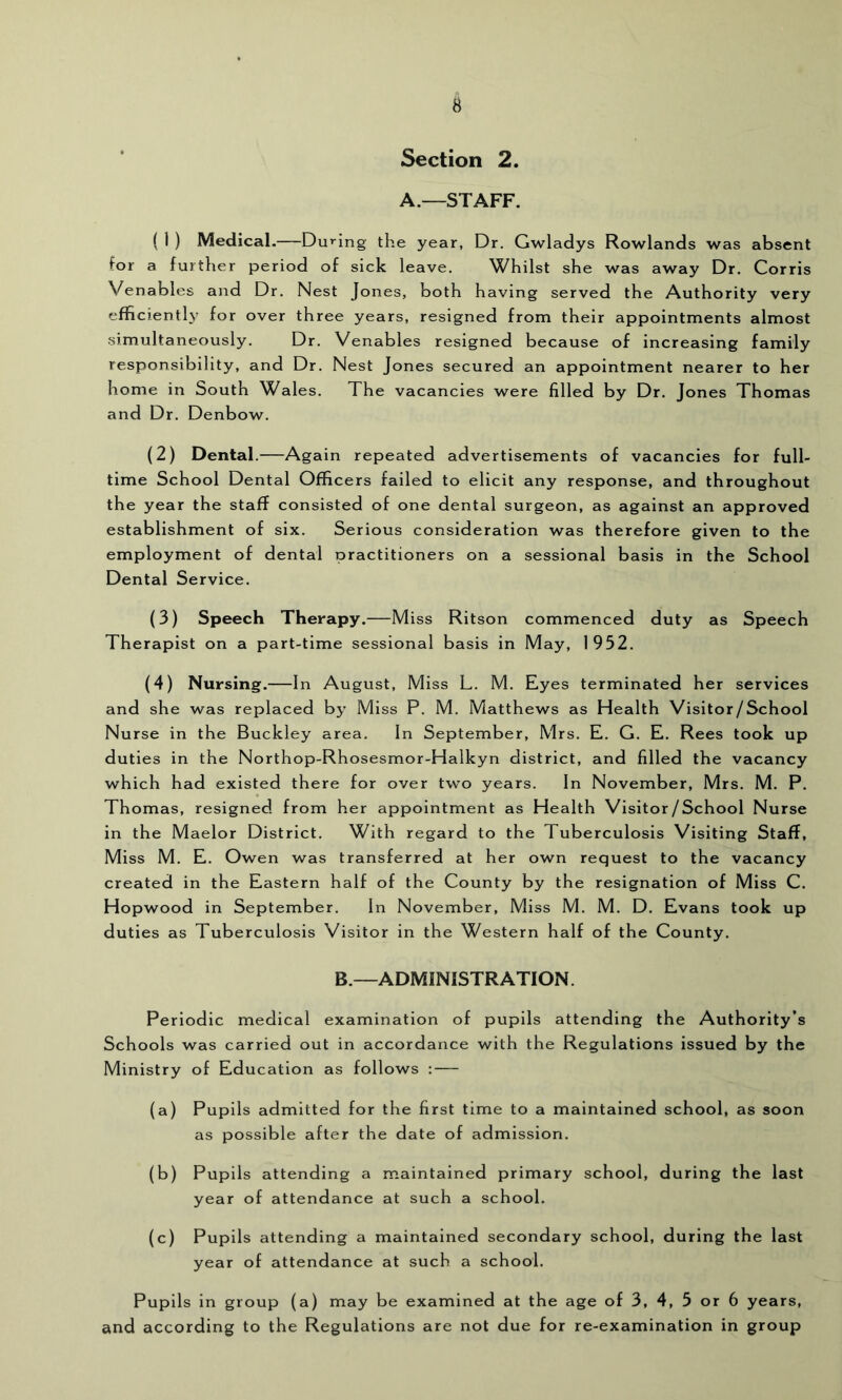 Section 2. A.—STAFF. ( 1 ) Medical.—Du»'ing the year, Dr. Gwladys Rowlands was absent for a further period of sick leave. Whilst she was away Dr. Corris Venables and Dr. Nest Jones, both having served the Authority very efficiently for over three years, resigned from their appointments almost simultaneously. Dr. Venables resigned because of increasing family responsibility, and Dr. Nest Jones secured an appointment nearer to her home in South Wales. The vacancies were filled by Dr. Jones Thomas and Dr. Denbow. (2) Dental.—Again repeated advertisements of vacancies for full- time School Dental Officers failed to elicit any response, and throughout the year the staff consisted of one dental surgeon, as against an approved establishment of six. Serious consideration was therefore given to the employment of dental practitioners on a sessional basis in the School Dental Service. (3) Speech Therapy.—Miss Ritson commenced duty as Speech Therapist on a part-time sessional basis in May, 1952. (4) Nursing.—In August, Miss L. M. Eyes terminated her services and she was replaced by Miss P. M. Matthews as Health Visitor/School Nurse in the Buckley area. In September, Mrs. E. G. E. Rees took up duties in the Northop-Rhosesmor-Halkyn district, and filled the vacancy which had existed there for over two years. In November, Mrs. M. P. Thomas, resigned from her appointment as Health Visitor/School Nurse in the Maelor District. With regard to the Tuberculosis Visiting Staff, Miss M. E. Owen was transferred at her own request to the vacancy created in the Eastern half of the County by the resignation of Miss C. Hopwood in September. In November, Miss M. M. D. Evans took up duties as Tuberculosis Visitor in the Western half of the County. B.—ADMINISTRATION. Periodic medical examination of pupils attending the Authority’s Schools was carried out in accordance with the Regulations issued by the Ministry of Education as follows : — (a) Pupils admitted for the first time to a maintained school, as soon as possible after the date of admission. (b) Pupils attending a maintained primary school, during the last year of attendance at such a school. (c) Pupils attending a maintained secondary school, during the last year of attendance at such a school. Pupils in group (a) may be examined at the age of 3, 4, 5 or 6 years, and according to the Regulations are not due for re-examination in group