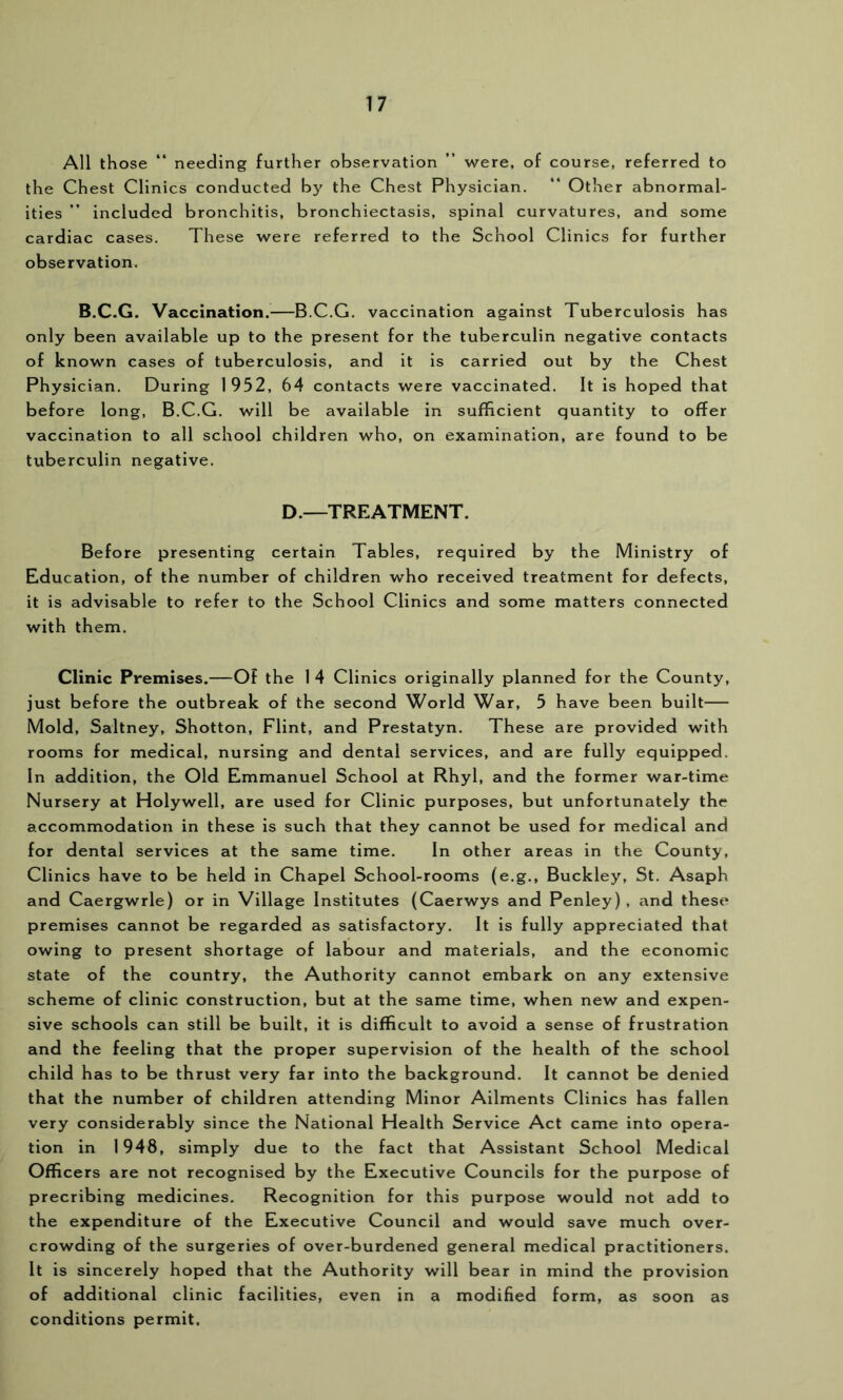 All those “ needing further observation ” were, of course, referred to the Chest Clinics conducted by the Chest Physician. “ Other abnormal- ities ” included bronchitis, bronchiectasis, spinal curvatures, and some cardiac cases. These were referred to the School Clinics for further observation. B.C.G. Vaccination.—B.C.G. vaccination against Tuberculosis has only been available up to the present for the tuberculin negative contacts of known cases of tuberculosis, and it is carried out by the Chest Physician. During 1952, 64 contacts were vaccinated. It is hoped that before long, B.C.G. will be available in sufficient quantity to offer vaccination to all school children who, on examination, are found to be tuberculin negative. D.—TREATMENT. Before presenting certain Tables, required by the Ministry of Education, of the number of children who received treatment for defects, it is advisable to refer to the School Clinics and some matters connected with them. Clinic Premises.—Of the 1 4 Clinics originally planned for the County, just before the outbreak of the second World War, 5 have been built— Mold, Saltney, Shotton, Flint, and Prestatyn. These are provided with rooms for medical, nursing and dental services, and are fully equipped. In addition, the Old Emmanuel School at Rhyl, and the former war-time Nursery at Holywell, are used for Clinic purposes, but unfortunately the accommodation in these is such that they cannot be used for medical and for dental services at the same time. In other areas in the County, Clinics have to be held in Chapel School-rooms (e.g., Buckley, St. Asaph and Caergwrle) or in Village Institutes (Caerwys and Penley), and these premises cannot be regarded as satisfactory. It Is fully appreciated that owing to present shortage of labour and materials, and the economic state of the country, the Authority cannot embark on any extensive scheme of clinic construction, but at the same time, when new and expen- sive schools can still be built, it is difficult to avoid a sense of frustration and the feeling that the proper supervision of the health of the school child has to be thrust very far into the background. It cannot be denied that the number of children attending Minor Ailments Clinics has fallen very considerably since the National Health Service Act came into opera- tion in 1948, simply due to the fact that Assistant School Medical Officers are not recognised by the Executive Councils for the purpose of precribing medicines. Recognition for this purpose would not add to the expenditure of the Executive Council and would save much over- crowding of the surgeries of over-burdened general medical practitioners. It is sincerely hoped that the Authority will bear in mind the provision of additional clinic facilities, even in a modified form, as soon as conditions permit.