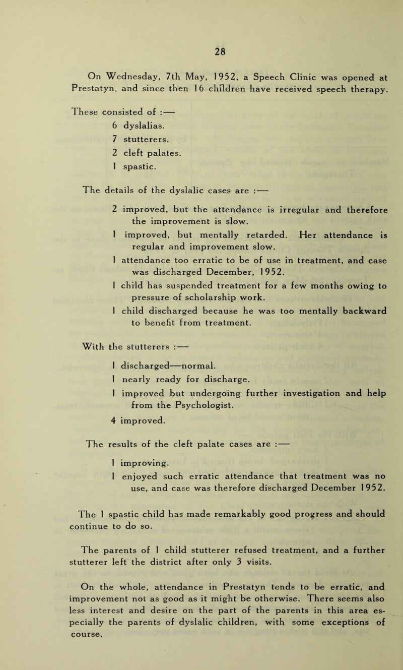 On Wednesday, 7th May, 1952, a Speech Clinic was opened at Prestatyn, and since then 16 children have received speech therapy. These consisted of : — 6 dyslalias. 7 stutterers. 2 cleft palates. 1 spastic. The details of the dyslalic cases are : — 2 improved, but the attendance is irregular and therefore the improvement is slow. 1 improved, but mentally retarded. Her attendance is regular and improvement slow. I attendance too erratic to be of use in treatment, and case was discharged December, 1952. 1 child has suspended treatment for a few months owing to pressure of scholarship work. 1 child discharged because he was too mentally backward to benefit from treatment. With the stutterers : — 1 discharged—normal. 1 nearly ready for discharge. 1 improved but undergoing further investigation and help from the Psychologist. 4 improved. The results of the cleft palate cases are ; 1 improving. 1 enjoyed such erratic attendance that treatment was no use, and case was therefore discharged December 1952. The 1 spastic child has made remarkably good progress and should continue to do so. The parents of 1 child stutterer refused treatment, and a further stutterer left the district after only 3 visits. On the whole, attendance in Prestatyn tends to be erratic, and improvement not as good as it might be otherwise. There seems also less interest and desire on the part of the parents in this area es- pecially the parents of dyslalic children, with some exceptions of course.