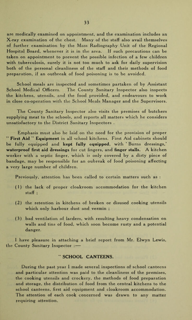 are medically examined on appointment, and the examination includes an X-ray examination of the chest. Many of the staff also avail themselves of further examination by the Mass Radiography Unit of the Regional Hospital Board, whenever it is in the area. If such precautions can be taken on appointment to prevent the possible infection of a few children with tuberculosis, surely it is not too much to ask for daily supervision both of the personal cleanliness of the staff and their methods of food preparation, if an outbreak of food poisoning is to be avoided. School meals are inspected and sometimes partaken of by Assistant School Medical Officers. The County Sanitary Inspector also inspects the kitchens, utensils, and the food provided, and endeavours to work in close co-operation with the School Meals Manager and the Supervisors. The County Sanitary Inspector also visits the premises of butchers supplying meat to the schools, and reports all matters which he considers unsatisfactory to the District Sanitary Inspectors . Emphasis must also be laid on the need for the provision of proper “ First Aid ” Equipment in all school kitchens. First Aid cabinets should be fully equipped and kept fully equipped, with ‘ Burns dressings,’ waterproof first aid dressings for cut fingers, and finger stalls. A kitchen worker with a septic finger, which is only covered by a dirty piece of bandage, may be responsible for an oubreak of food poisoning affecting a very large number of children. Previously, attention has been called to certain matters such as : ( 1 ) the lack of proper cloakroom accommodation for the kitchen staff ; (2) the retention in kitchens of broken or disused cooking utensils which only harbour dust and vermin ; (3) bad ventilation of larders, with resulting heavy condensation on walls and tins of food, which soon become rusty and a potential danger. 1 have pleasure in attaching a brief report from Mr. Elwyn Lewis, the County Sanitary Inspector : — ‘ SCHOOL CANTEENS. During the past year 1 made several inspections of school canteens and particular attention was paid to the cleanliness of the premises, the cooking utensils and crockery, the methods of food preparation and storage, the distribution of food from the central kitchens to the school canteens, first aid equipment and cloakroom accommodation. The attention of each cook concerned was drawn to any matter requiring attention,