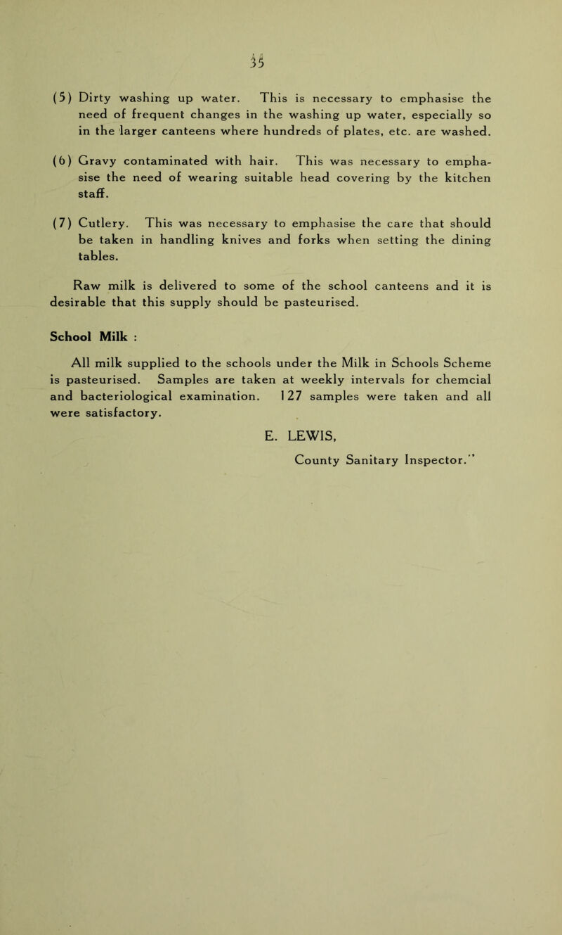 (5) Dirty washing up water. This is necessary to emphasise the need of frequent changes in the washing up water, especially so in the larger canteens where hundreds of plates, etc. are washed. (6) Gravy contaminated with hair. This was necessary to empha- sise the need of wearing suitable head covering by the kitchen staff. (7) Cutlery. This was necessary to emphasise the care that should be taken in handling knives and forks when setting the dining tables. Raw milk is delivered to some of the school canteens and it is desirable that this supply should be pasteurised. School Milk : All milk supplied to the schools under the Milk in Schools Scheme is pasteurised. Samples are taken at weekly intervals for chemcial and bacteriological examination. 127 samples were taken and all were satisfactory. E. LEWIS. County Sanitary Inspector. ”