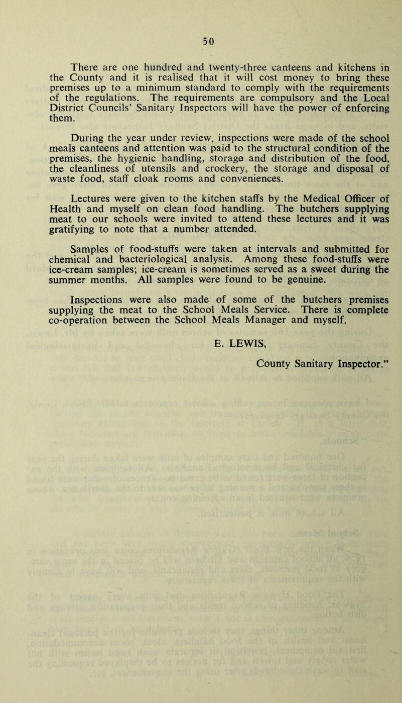 There are one hundred and twenty-three canteens and kitchens in the County and it is realised that it will cost money to bring these premises up to a minimum standard to comply with the requirements of the regulations. The requirements are compulsory and the Local District Councils’ Sanitary Inspectors will have the power of enforcing them. During the year under review, inspections were made of the school meals canteens and attention was paid to the structural condition of the premises, the hygienic handling, storage and distribution of the food, the cleanliness of utensils and crockery, the storage and disposal of waste food, staff cloak rooms and conveniences. Lectures were given to the kitchen staffs by the Medical Officer of Health and myself on clean food handling. The butchers supplying meat to our schools were invited to attend these lectures and it was gratifying to note that a number attended. Samples of food-stuffs were taken at intervals and submitted for chemical and bacteriological analysis. Among these food-stuffs were ice-cream samples; ice-cream is sometimes served as a sweet during the summer months. All samples were found to be genuine. Inspections were also made of some of the butchers premises supplying the meat to the School Meals Service. There is complete co-operation between the School Meals Manager and myself. E. LEWIS, County Sanitary Inspector.'