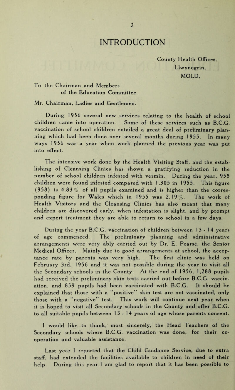 1 INTRODUCTION To the Chairman and Members of the Education Committee. County Health Offices, Llwynegrin, MOLD. Mr. Chairman, Ladies and Gentlemen. During 1956 several new services relating to the health of school children came into operation. Some of these services such as B.C.G. vaccination of school children entailed a great deal of preliminary plan- ning which had been done over several months during 1955. In many ways 1956 was a year when work planned the previous year was put into effect. The intensive work done by the Health Visiting Staff, and the estab- lishing of Cleansing Clinics has shown a gratifying reduction in the number of school children infested with vermin. During the year, 958 children were found infested compared with 1,305 in 1955. This figure (958) is 4.83 ‘'o of all pupils examined and is higher than the corres- ponding figure for Wales which in 1955 was 2.19%. The work of Health Visitors and the Cleansing Clinics has also meant that many children are discovered early, when infestation is slight, and by prompt and expert treatment they are able to return to school in a few days. During the year B.C.G. vaccination of children between 13-14 years of age commenced. The preliminary planning and administrative arrangements were very ably carried out by Dr. E. Pearse, the Senior Medical Officer. Mainly due to good arrangements at school, the accep- tance rate by parents was very high. The first clinic was held on February 3rd, 1956 and it was not possible during the year to visit all the Secondary schools in the County. At the end of 1956, 1,288 pupils had received the preliminary skin tests carried out before B.C.G. vaccin- ation, and 859 pupils had been vaccinated with B.C.G. It should be explained that those with a “positive” skin test are not vaccinated, only those with a “negative” test. This work will continue next year when it is hoped to visit all Secondary schools in the County and offer B.C.G. to all suitable pupils between 13-14 years of age whose parents consent. 1 would like to thank, most sincerely, the Head Teachers of the Secondary schools where B.C.G. vaccination was done, for their co- operation and valuable assistance. Last year 1 reported that the Child Guidance Service, due to extra staff, had extended the facilities available to children in need of their help. During this year 1 am glad to report that it has been possible to
