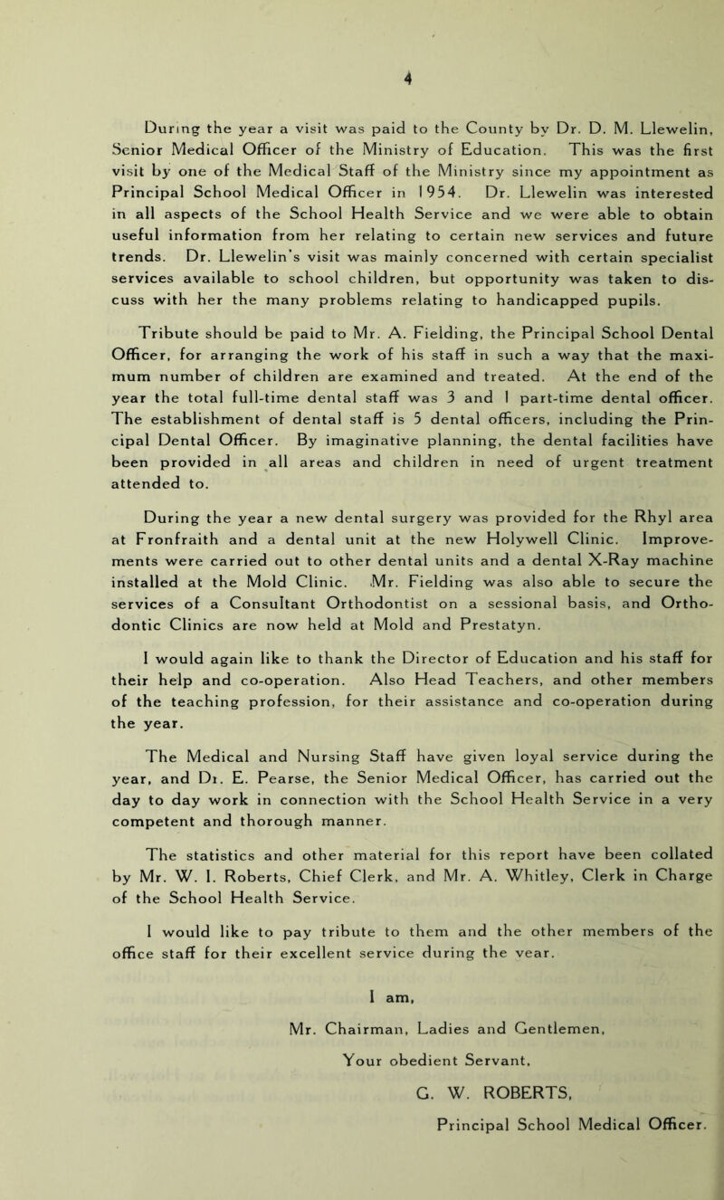 During the year a visit was paid to the County by Dr. D. M. Llewelin, Senior Medical Officer of the Ministry of Education. This was the first visit by one of the Medical Staff of the Ministry since my appointment as Principal School Medical Officer in 1954. Dr. Llewelin was interested in all aspects of the School Health Service and we were able to obtain useful information from her relating to certain new services and future trends. Dr. Llewelin’s visit was mainly concerned with certain specialist services available to school children, but opportunity was taken to dis- cuss with her the many problems relating to handicapped pupils. Tribute should be paid to Mr. A. Fielding, the Principal School Dental Officer, for arranging the work of his staff in such a way that the maxi- mum number of children are examined and treated. At the end of the year the total full-time dental staff was 3 and I part-time dental officer. The establishment of dental staff is 5 dental officers, including the Prin- cipal Dental Officer. By imaginative planning, the dental facilities have been provided in all areas and children in need of urgent treatment attended to. During the year a new dental surgery was provided for the Rhyl area at Fronfraith and a dental unit at the new Holywell Clinic. Improve- ments were carried out to other dental units and a dental X-Ray machine installed at the Mold Clinic. Mr. Fielding was also able to secure the services of a Consultant Orthodontist on a sessional basis, and Ortho- dontic Clinics are now held at Mold and Prestatyn. 1 would again like to thank the Director of Education and his staff for their help and co-operation. Also Head Teachers, and other members of the teaching profession, for their assistance and co-operation during the year. The Medical and Nursing Staff have given loyal service during the year, and Di. E. Pearse, the Senior Medical Officer, has carried out the day to day work in connection with the School Health Service in a very competent and thorough manner. The statistics and other material for this report have been collated by Mr. W. 1. Roberts, Chief Clerk, and Mr. A. Whitley, Clerk in Charge of the School Health Service. 1 would like to pay tribute to them and the other members of the office staff for their excellent service during the vear. 1 am, Mr. Chairman, Ladies and Gentlemen, Your obedient Servant. G. W. ROBERTS, Principal School Medical Officer.