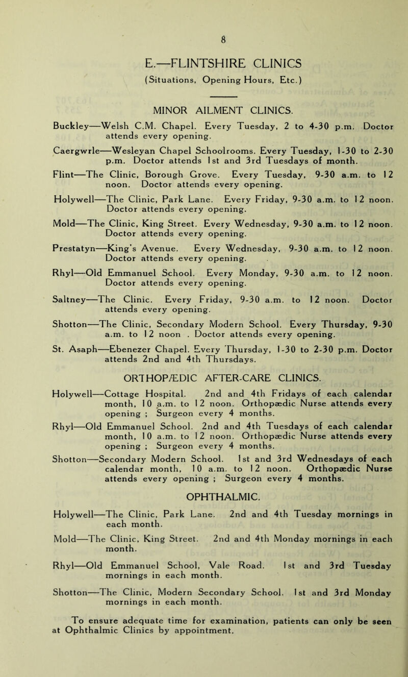 E.—FLINTSHIRE CLINICS (Situations, Opening Hours, Etc.) MINOR AILMENT CLINICS. Buckley—Welsh C.M. Chapel. Every Tuesday, 2 to 4-30 p.m. Doctor attends every opening. Caergwrle—Wesleyan Chapel Schoolrooms. Every Tuesday, 1-30 to 2-30 p.m. Doctor attends 1st and 3rd Tuesdays of month. Flint—The Clinic, Borough Grove. Every Tuesday, 9-30 a.m. to 12 noon. Doctor attends every opening. Holywell—The Clinic, Park Lane. Every Friday, 9-30 a.m. to 12 noon. Doctor attends every opening. Mold—The Clinic, King Street. Every Wednesday, 9-30 a.m. to 12 noon. Doctor attends every opening. Prestatyn—King’s Avenue. Every Wednesday, 9-30 a.m. to 12 noon. Doctor attends every opening. Rhyl—Old Emmanuel School. Every Monday, 9-30 a.m. to 12 noon. Doctor attends every opening. Saltney—The Clinic. Every Friday, 9-30 a.m. to 12 noon. Doctor attends every opening. Shotton—The Clinic, Secondary Modern School. Every Thursday, 9-30 a.m. to 1 2 noon . Doctor attends every opening. St. Asaph—Ebenezer Chapel. Every Thursday, 1-30 to 2-30 p.m. Doctor attends 2nd and 4th Thursdays. ORTHOP/EDIC AFTER-CARE CLINICS. Holywell—Cottage Hospital. 2nd and 4th Fridays of each calendar month, 1 0 a.m. to 1 2 noon. Orthopaedic Nurse attends every opening ; Surgeon every 4 months. Rhyl—Old Emmanuel School. 2nd and 4th Tuesdays of each calendar month, 10 a.m. to 12 noon. Orthopaedic Nurse attends every opening ; Surgeon every 4 months. Shotton—Secondar}^ Modern School. 1st and 3rd Wednesdays of each calendar month, 10 a.m. to 12 noon. Orthopaedic Nurse attends every opening ; Surgeon every 4 months. OPHTHALMIC. Holywell—The Clinic, Park Lane. 2nd and 4th Tuesday mornings in each month. Mold—The Clinic, King Street. 2nd and 4th Monday mornings in each month. Rhyl—Old Emmanuel School, Vale Road. 1st and 3rd Tuesday mornings in each month. Shotton—The Clinic, Modern Secondary School. 1st and 3rd Monday mornings in each month. To ensure adequate time for examination, patients can only be seen at Ophthalmic Clinics by appointment.
