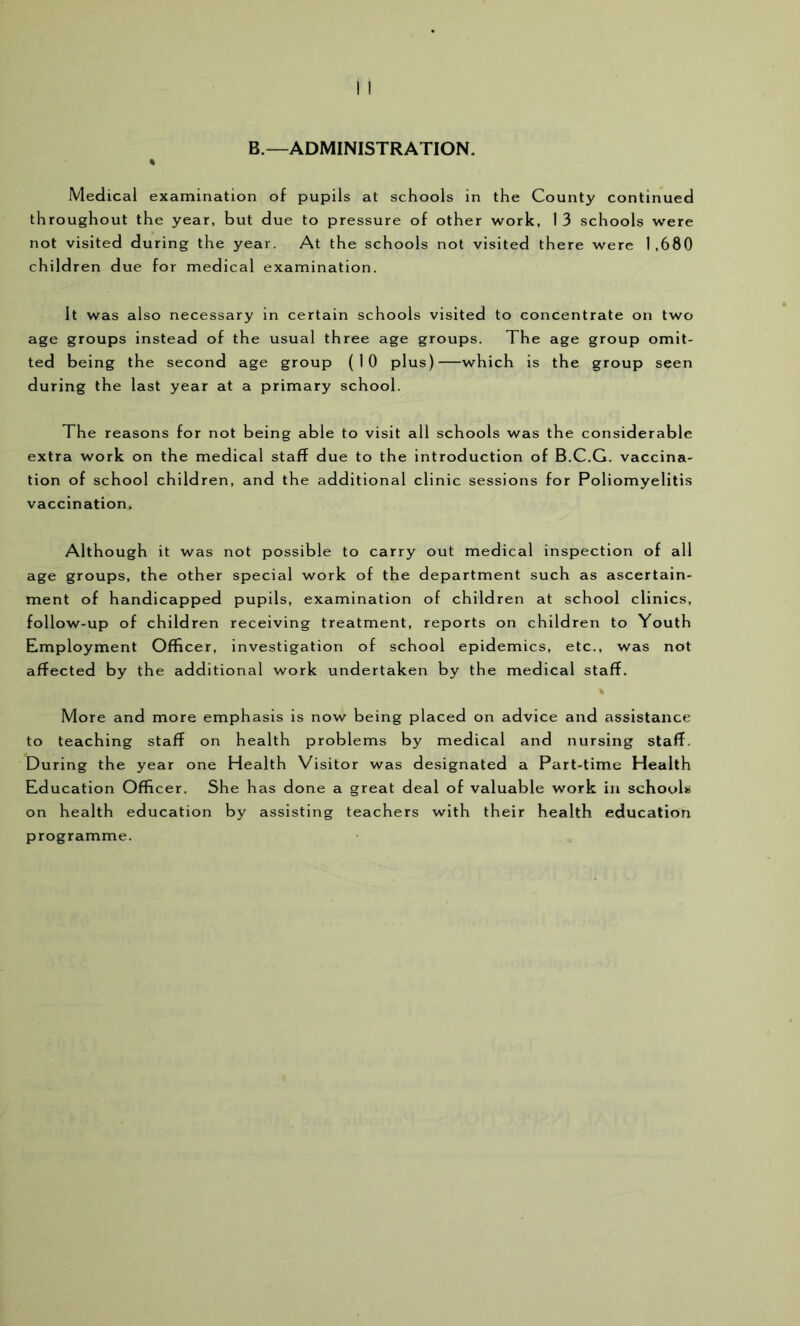 B.—ADMINISTRATION. Medical examination of pupils at schools in the County continued throughout the year, but due to pressure of other work, 1 3 schools were not visited during the year. At the schools not visited there were 1,680 children due for medical examination. It was also necessary in certain schools visited to concentrate on two age groups instead of the usual three age groups. The age group omit- ted being the second age group (10 plus) which is the group seen during the last year at a primary school. The reasons for not being able to visit all schools was the considerable extra work on the medical staff due to the introduction of B.C.G. vaccina- tion of school children, and the additional clinic sessions for Poliomyelitis vaccination. Although it was not possible to carry out medical inspection of all age groups, the other special work of the department such as ascertain- ment of handicapped pupils, examination of children at school clinics, follow-up of children receiving treatment, reports on children to Youth Employment Officer, investigation of school epidemics, etc., was not affected by the additional work undertaken by the medical staff. More and more emphasis is now being placed on advice and assistance to teaching staff on health problems by medical and nursing staff. During the year one Health Visitor was designated a Part-time Health Education Officer. She has done a great deal of valuable work in schools on health education by assisting teachers with their health education programme.