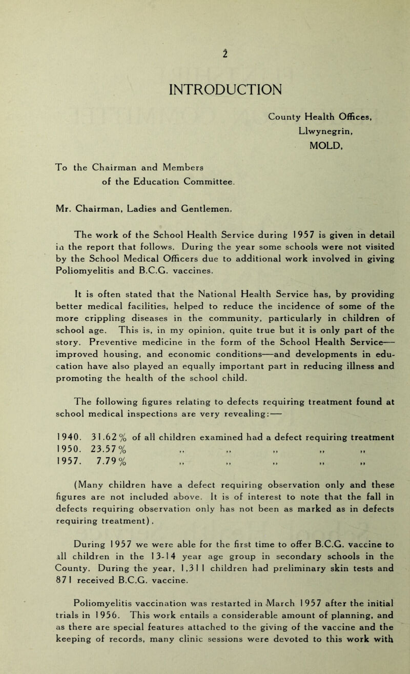 1 INTRODUCTION To the Chairman and Members of the Education Committee. County Health Offices, Llwynegrin, MOLD. Mr. Chairman, Ladies and Gentlemen, The work of the School Health Service during 1957 is given in detail ill the report that follows. During the year some schools were not visited by the School Medical Officers due to additional work involved in giving Poliomyelitis and B.C.G. vaccines. It is often stated that the National Health Service has, by providing better medical facilities, helped to reduce the incidence of some of the more crippling diseases in the community, particularly in children of school age. This is, in my opinion, quite true but it is only part of the story. Preventive medicine in the form of the School Health Service— improved housing, and economic conditions—and developments in edu- cation have also played an equally important part in reducing illness and promoting the health of the school child. The following figures relating to defects requiring treatment found at school medical inspections are very revealing: — 1940. 31.62% of all children examined had a defect requiring treatment 1950. 23.57 % 1957. 7.79% (Many children have a defect requiring observation only and these figures are not included above. It is of interest to note that the fall in defects requiring observation only has not been as marked as in defects requiring treatment). During 1957 we were able for the first time to offer B.C.G. vaccine to all children in the 13-14 year age group in secondary schools in the County. During the year, 1,31 1 children had preliminary skin tests and 871 received B.C.G. vaccine. Poliomyelitis vaccination was restarted in March 1957 after the initial trials in 1956. This work entails a considerable amount of planning, and as there are special features attached to the giving of the vaccine and the keeping of records, many clinic sessions were devoted to this work with