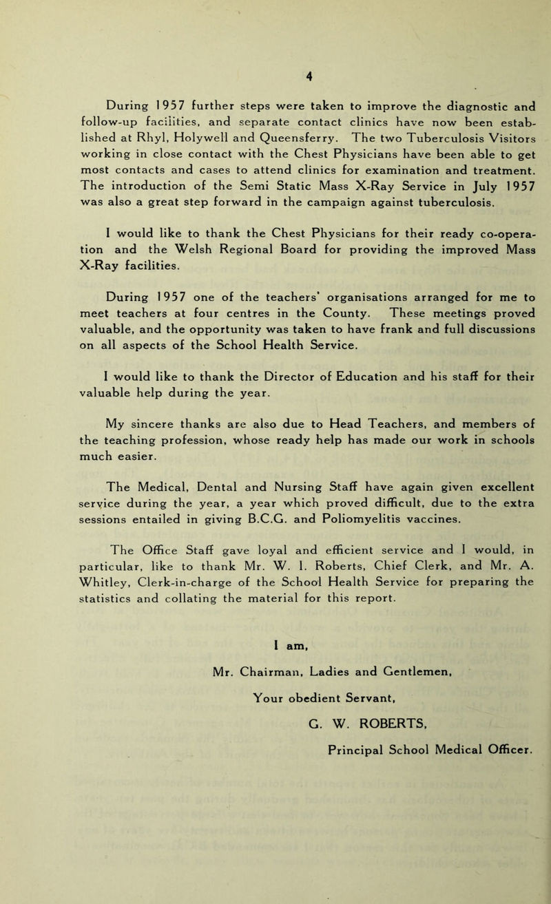 During 1957 further steps were taken to improve the diagnostic and follow-up facilities, and separate contact clinics have now been estab- lished at Rhyl, Holywell and Queensferry. The two Tuberculosis Visitors working in close contact with the Chest Physicians have been able to get most contacts and cases to attend clinics for examination and treatment. The introduction of the Semi Static Mass X-Ray Service in July 1957 was also a great step forward in the campaign against tuberculosis. 1 would like to thank the Chest Physicians for their ready co-opera- tion and the Welsh Regional Board for providing the improved Mass X-Ray facilities. During 1957 one of the teachers’ organisations arranged for me to meet teachers at four centres in the County. These meetings proved valuable, and the opportunity was taken to have frank and full discussions on all aspects of the School Health Service. I would like to thank the Director of Education and his staff for their valuable help during the year. My sincere thanks are also due to Head Teachers, and members of the teaching profession, whose ready help has made our work in schools much easier. The Medical, Dental and Nursing Staff have again given excellent service during the year, a year which proved difficult, due to the extra sessions entailed in giving B.C.G. and Poliomyelitis vaccines. The Office Staff gave loyal and efficient service and 1 would, in particular, like to thank Mr. W. 1. Roberts, Chief Clerk, and Mr, A. Whitley, Clerk-in-charge of the School Health Service for preparing the statistics and collating the material for this report. i am. Mr. Chairman, Ladies and Gentlemen, Your obedient Servant, G. W. ROBERTS, Principal School Medical Officer.