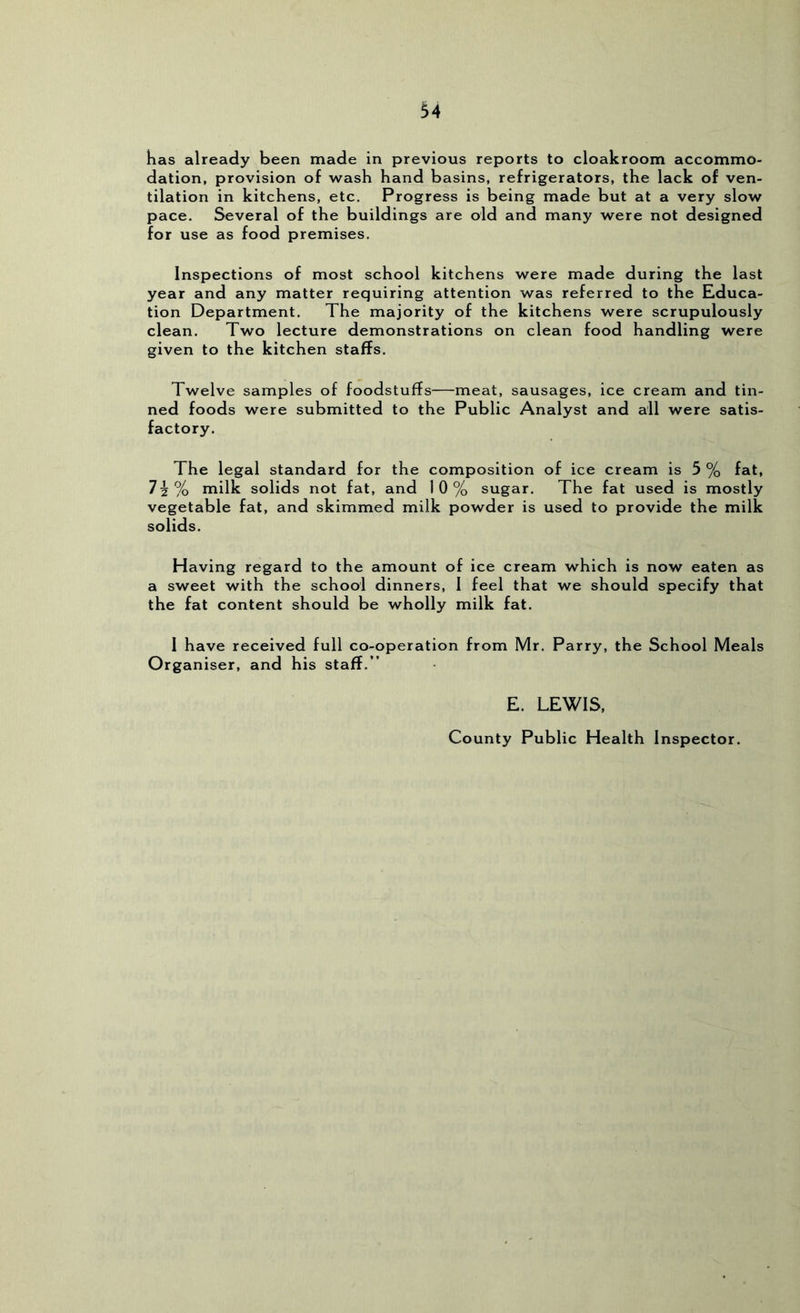 Kas already been made in previous reports to cloakroom accommo- dation, provision of wash hand basins, refrigerators, the lack of ven- tilation in kitchens, etc. Progress is being made but at a very slow pace. Several of the buildings are old and many were not designed for use as food premises. Inspections of most school kitchens were made during the last year and any matter requiring attention was referred to the Educa- tion Department. The majority of the kitchens were scrupulously clean. Two lecture demonstrations on clean food handling were given to the kitchen staffs. Twelve samples of foodstuffs—meat, sausages, ice cream and tin- ned foods were submitted to the Public Analyst and all were satis- factory. The legal standard for the composition of ice cream is 5 % fat, ?5% milk solids not fat, and 10% sugar. The fat used is mostly vegetable fat, and skimmed milk powder is used to provide the milk solids. Having regard to the amount of ice cream which is now eaten as a sweet with the school dinners, I feel that we should specify that the fat content should be wholly milk fat. I have received full co-operation from Mr. Parry, the School Meals Organiser, and his staff.” E. LEWIS, County Public Health Inspector.