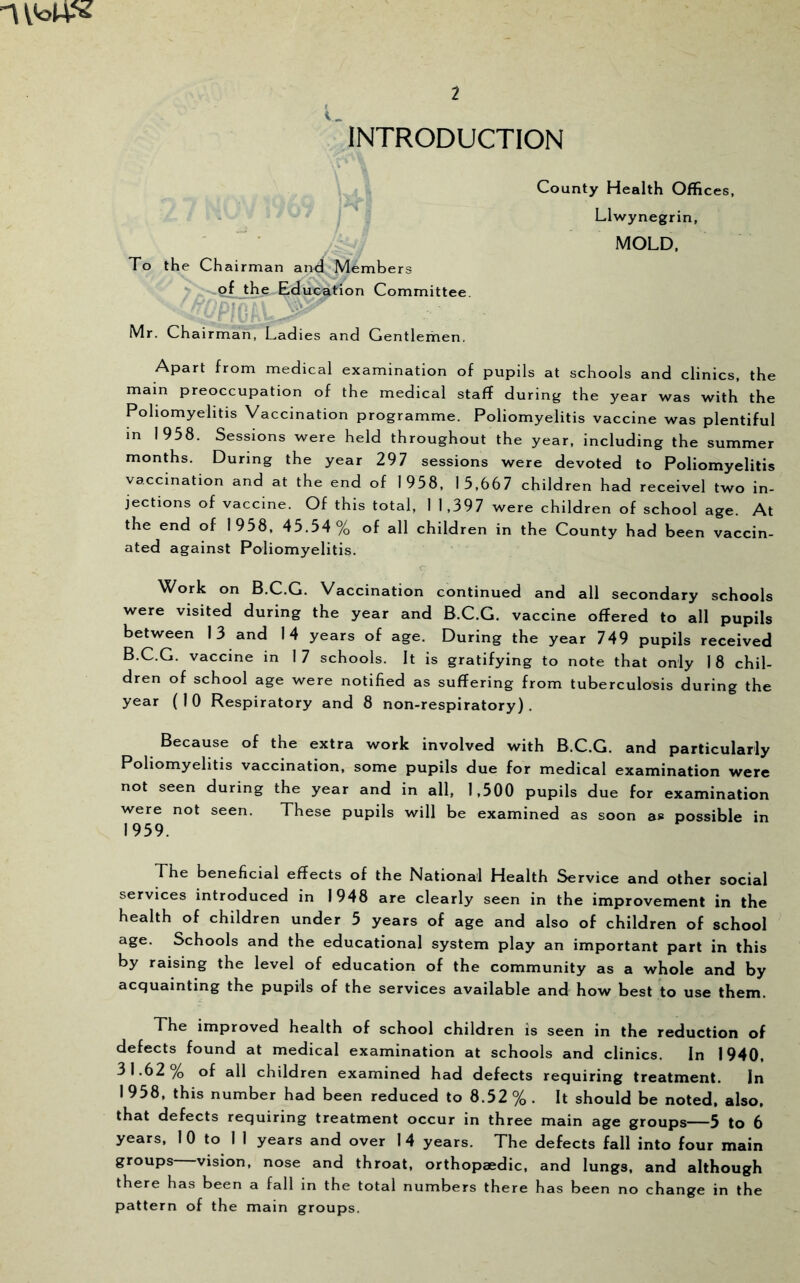 INTRODUCTION To the Chairman and Members of the Education Committee * Mr. Chairman, Ladies and Gentleihen. Apart from medical examination of pupils at schools and clinics, the main preoccupation of the medical staff during the year was with the Poliomyelitis Vaccination programme. Poliomyelitis vaccine was plentiful in 1958. Sessions were held throughout the year, including the summer months. During the year 297 sessions were devoted to Poliomyelitis vaccination and at the end of 1958, 15,667 children had receivel two in- jections of vaccine. Of this total, I 1,397 were children of school age. At the end of 1958, 45.54 % of all children in the County had been vaccin- ated against Poliomyelitis. Work on B.C.G. Vaccination continued and all secondary schools were visited during the year and B.C.G. vaccine offered to all pupils between 13 and 14 years of age. During the year 749 pupils received B.C.G. vaccine in 17 schools. It is gratifying to note that only 18 chil- dren of school age were notified as suffering from tuberculosis during the year (10 Respiratory and 8 non-respiratory). Because of the extra work involved with B.C.G. and particularly Poliomyelitis vaccination, some pupils due for medical examination were not seen during the year and in all, 1,500 pupils due for examination were not seen. These pupils will be examined as soon as possible in 1959. The beneficial effects of the National Health Service and other social services introduced in 1948 are clearly seen in the improvement in the health of children under 5 years of age and also of children of school age. Schools and the educational system play an important part in this by raising the level of education of the community as a whole and by acquainting the pupils of the services available and how best to use them. The improved health of school children is seen in the reduction of defects found at medical examination at schools and clinics. In 1940, 31.62% of all children examined had defects requiring treatment. In 1 958, this number had been reduced to 8.52 % . It should be noted, also, that defects requiring treatment occur in three main age groups—5 to 6 years, 1 0 to II years and over 14 years. The defects fall into four main groups—vision, nose and throat, orthopaedic, and lungs, and although there has been a fall in the total numbers there has been no change in the pattern of the main groups. County Health Offices, Llwynegrin, MOLD,