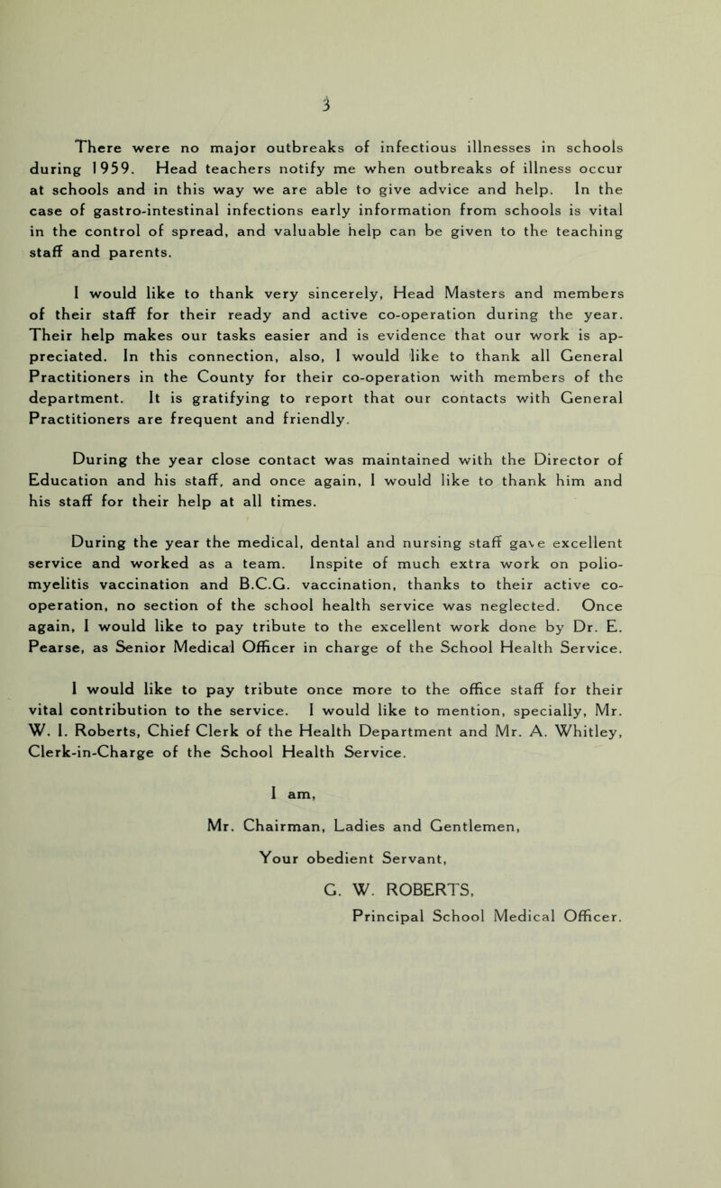 There were no major outbreaks of infectious illnesses in schools during 1959. Head teachers notify me when outbreaks of illness occur at schools and in this way we are able to give advice and help. In the case of gastro-intestinal infections early Information from schools is vital in the control of spread, and valuable help can be given to the teaching staff and parents. I would like to thank very sincerely, Head Masters and members of their staff for their ready and active co-operation during the year. Their help makes our tasks easier and is evidence that our work is ap- preciated. In this connection, also, I would like to thank all General Practitioners in the County for their co-operation with members of the department. It is gratifying to report that our contacts with General Practitioners are frequent and friendly. During the year close contact was maintained with the Director of Education and his staff, and once again, I would like to thank him and his staff for their help at all times. During the year the medical, dental and nursing staff gave excellent service and worked as a team. Inspite of much extra work on polio- myelitis vaccination and B.C.G. vaccination, thanks to their active co- operation, no section of the school health service was neglected. Once again, 1 would like to pay tribute to the excellent work done by Dr. E. Pearse, as Senior Medical Officer in charge of the School Health Service. I would like to pay tribute once more to the office staff for their vital contribution to the service. I would like to mention, specially, Mr. W. 1. Roberts, Chief Clerk of the Health Department and Mr. A. Whitley, Clerk-in-Charge of the School Health Service. I am, Mr. Chairman, Ladies and Gentlemen, Your obedient Servant, G. W. ROBERTS, Principal School Medical Officer.