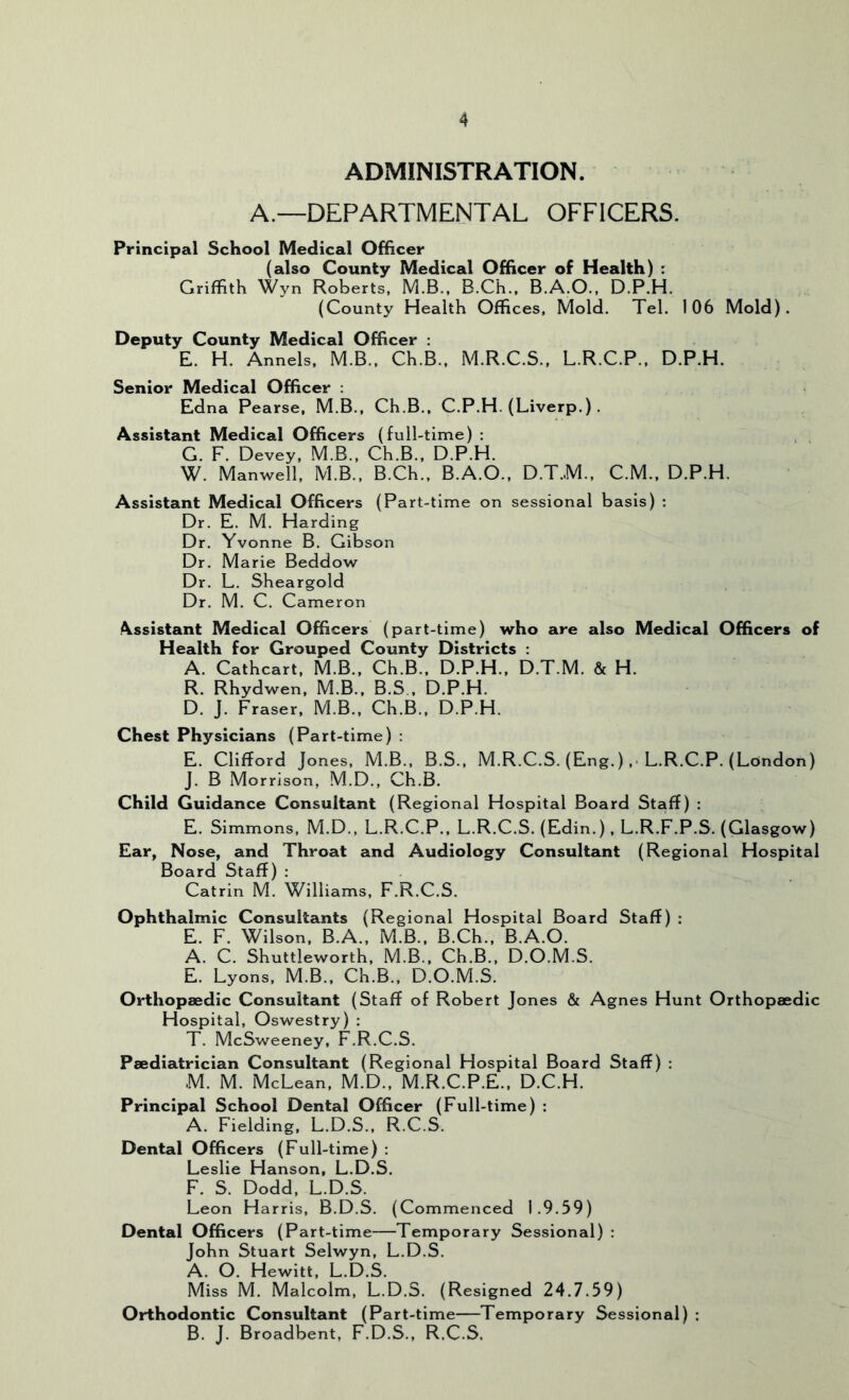 ADMINISTRATION. A.—DEPARTMENTAL OFFICERS. Principal School Medical Officer (also County Medical Officer of Health) ; Griffith Wyn Roberts, M.B., B.Ch., B.A.O., D.P.H. (County Health Offices, Mold. Tel. 106 Mold). Deputy County Medical Officer : E. H. Annels, M.B., Ch.B., M.R.C.S., L.R.C.P., D.P.H. Senior Medical Officer : Edna Pearse, M.B., Ch.B., C.P.H. (Liverp.) . Assistant Medical Officers (full-time) : G. F. Devey, M.B., Ch.B., D.P.H. W. Manwell, M.B., B.Ch., B.A.O., D.T.M., C.M., D.P.H. Assistant Medical Officers (Part-time on sessional basis) : Dr. E. M. Harding Dr. Yvonne B. Gibson Dr. Marie Beddow Dr. L. Sheargold Dr. M. C. Cameron Assistant Medical Officers (part-time) who are also Medical Officers of Health for Grouped County Districts : A. Cathcart, M.B., Ch.B., D.P.H., D.T.M. & H. R. Rhydwen, M.B., B.S., D.P.H. D. J. Fraser, M.B., Ch.B., D.P.H. Chest Physicians (Part-time) ; E. Clifford Jones, M.B., B.S., M.R.C.S. (Eng. ),• L.R.C.P. (London) j. B Morrison, M.D., Ch.B. Child Guidance Consultant (Regional Hospital Board Staff) : E. Simmons, M.D., L.R.C.P., L.R.C.S. (Edin.), L.R.F.P.S. (Glasgow) Ear, Nose, and Throat and Audiology Consultant (Regional Hospital Board Staff) : Catrin M. Williams, F.R.C.S. Ophthalmic Consultants (Regional Hospital Board Staff) : E. F. Wilson, B.A., M.B., B.Ch., B.A.O. A. C. Shuttleworth, M.B., Ch.B., D.O.M.S. E. Lyons, M.B., Ch.B., D.O.M.S. Orthopaedic Consultant (Staff of Robert Jones & Agnes Hunt Orthopaedic Hospital, Oswestry) : T. McSweeney, F.R.C.S. Paediatrician Consultant (Regional Hospital Board Staff) : M. M. McLean, M.D., M.R.C.P.E., D.C.H. Principal School Dental Officer (Full-time) : A. Fielding, L.D.S., R.C.S. Dental Officers (Full-time) : Leslie Hanson, L.D.S. F. S. Dodd, L.D.S. Leon Harris, B.D.S. (Commenced 1.9.59) Dental Officers (Part-time—Temporary Sessional) : John Stuart Selwyn, L.D.S. A. O. Hewitt, L.D.S. Miss M. Malcolm, L.D.S. (Resigned 24.7.59) Orthodontic Consultant (Part-time—Temporary Sessional) ; B. J. Broadbent, F.D.S., R.C.S.