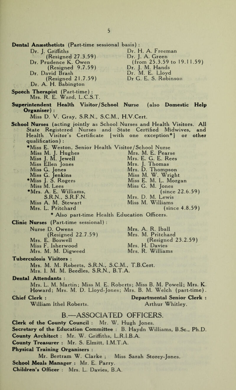 Dental Anaesthetists (Part-time sessional basis) : Dr. J. Griffiths ' (Resigned 27.3.59) Dr. Prudence K. Owen (Resigned 9.7.59) Dr. David Brash (Resigned 21.7.59) Dr. A. H. Babington Speech Therapist (Part-time) : Mrs. R. E. Ward, L.C.S.T. Dr. H. A. Freeman Dr. J. A. Green (from 25.3.59 to 19.1 1.59) Dr. J. M. Hands Dr. M. E. Lloyd Dr G. E. S. Robinson Superintendent Health Visitor/School Nurse (also Domestic Help Organiser) : Miss D. V. Gray, S.R.N., S.C.M., H.V.Cert. School Nurses (acting jointly as School Nurses and Health Visitors. All State Registered Nurses and State Certified Midwives, and Health Visitor’s Certificate [with one exception*] or other qualification) : *Miss E. Weston, Senior Health Visitor/School Nurse Miss M. J. Hughes Miss J. M. Jewell Miss Ellen Jones Miss G, Jones Miss G. Jenkins *Miss J. S, Rogers Miss M. Lees •Mrs. A. E. Williams, S.R.N., S.R.F.N. Miss A. M. Stewart Mrs. L. Pritchard * Also part-time Health Clinic Nurses (Part-time sessional) : Nurse D. Owens (Resigned 22.7.59) Mrs. E. Boswell Miss F. Isherwood Mrs. M. M. Digweed Tuberculosis Visitors : Mrs. M. M. Roberts, S.R.N., S.' Mrs. 1. M. M. Beedles, S.R.N., E Mrs. M. E. Pearse Mrs. E. G. E. Rees Mrs. J. Thomas Mrs. D. Thompson Miss M. W. Wright Miss E. M. L. Morgan Miss G. M. Jones (since 22.6.59) Mrs. D. M. Lewis Miss M. Williams (since 4.8.59) Education Officers. Mrs. A. R. Iball Mrs. M. Pritchard (Resigned 23.2.59) Mrs. H. Davies Mrs. R. Williams :.M., T.B.Cert. ^T.A. Dental Attendants : Mrs. L. M. Martin; Miss M. E. Roberts; Miss B. M. Powell; Mrs. K. Howard; Mrs. M. D. Lloyd-Jones; Mrs. B. M. Welch (part-time). Chief Clerk : Departmental Senior Clerk : William Ithel Roberts. Arthur Whitley. B.—ASSOCIATED OFFICERS. Clerk of the County Council : Mr. W. Hugh Jones. Secretary of the Education Committee : B. Haydn Williams, B.Sc., Ph.D. County Architect ; Mr. W. Griffiths, L.R.l.B.A. County Treasurer : Mr. S. Elmitt, l.M.T.A. Physical Training Organisers : Mr. Bertram W. Clarke ; Miss Sarah Storey-Jones. School Meals Manager : Mr. E. Parry. Children’s Officer : Mrs. L. Davies, B.A.