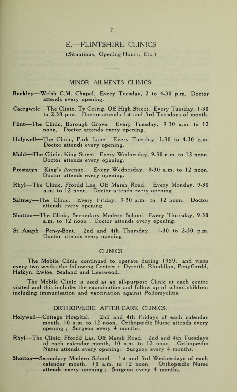 E.—FLINTSHIRE CLINICS (Situations, Opening Hours, Etc.) MINOR AILMENTS CLINICS. Buckley—Welsh C.M. Chapel, Every Tuesday, 2 to 4-30 p.m. Doctor attends every opening. Caergwrle—The Clinic, Ty Cerrig, Off High Street, Every Tuesday, 1-30 to 2-30 p.m. Doctor attends 1st and 3rd Tuesdays of month. Flint—The Clinic, Borough Grove. Every Tuesday, 9-30 a.m. to 12 noon. Doctor attends every opening. Holywell—The Clinic, Park Lane. Every Tuesday, 1-30 to 4-30 p.m. Doctor attends every opening. Mold—The Clinic, King Street. Every Wednesday, 9-30 a.m. to 12 noon. Doctor attends every opening. Prestatyn—King’s Avenue. Every Wednesday, 9-30 a.m. to 12 noon. Doctor attends every opening. Rhyl—The Clinic, Ffordd Las, Off Marsh Road. Every Monday, 9-30 a.m. to 1 2 noon. Doctor attends every opening. Saltney—The Clinic. Every Friday, 9-30 a.m. to 12 noon. Doctor attends every opening. Shotton—The Clinic, Secondary Modern School. Every Thursday, 9-30 a.m. to 12 noon . Doctor attends every opening. St. Asaph—Pen-y-Bont, 2nd and 4th Thursday, 1-30 to 2-30 p.m. Doctor attends every opening. CLINICS The Mobile Clinic continued to operate during 1959, and visits every two weeks the following Centres : Dyserth, Rhuddlan, Penyffordd, Halkyn, Ewloe, Sealand and Leeswood. The Mobile Clinic is used as an all-purpose Clinic at each centre visited and this includes the examination and follow-up of school-children including immunisation and vaccination against Poliomyelitis. ORTHOP/EDIC AFTER-CARE CLINICS. Holywell—Cottage Hospital. 2nd and 4th Fridays of each calendar month, 1 0 a.m. to I 2 noon. Orthopaedic Nurse attends every opening ; Surgeon every 4 months. Rhyl—The Clinic, Ffordd Las, Off Marsh Road. 2nd and 4th Tuesdays of each calendar month, 10 a.m. to 12 noon. Orthopaedic Nurse attends every opening; Surgeon every 4 months. Shotton—Secondary Modern School. 1st and 3rd Wednesdays of each calendar month, 10 a.m. to 12 noon. Orthopaedic Nurse attends every opening ; Surgeon every 4 months.