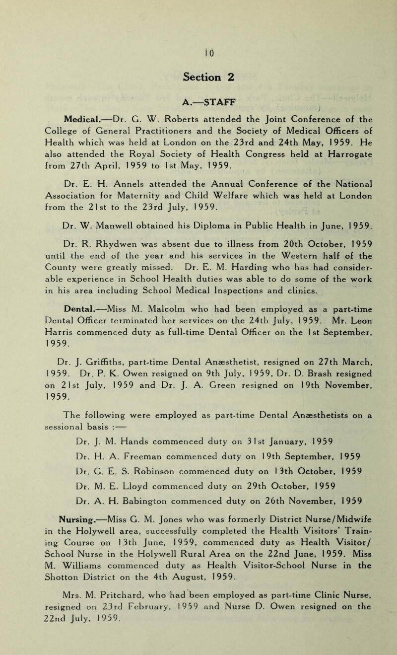 Section 2 A.—STAFF Medical.—Dr. G. W. Roberts attended the Joint Conference of the College of General Practitioners and the Society of Medical Officers of Health which was held at London on the 23rd and 24th May, 1959. He also attended the Royal Society of Health Congress held at Harrogate from 27th April, 1959 to 1st May, 1959. Dr. E. H. Annels attended the Annual Conference of the National Association for Maternity and Child Welfare which was held at London from the 21st to the 23rd July, 1959. Dr. W. Manwell obtained his Diploma in Public Health in June, 1959. Dr. R. Rhydwen was absent due to illness from 20th October, 1959 until the end of the year and his services in the Western half of the County were greatly missed. Dr. E. M. Harding who has had consider- able experience in School Health duties was able to do some of the work in his area including School Medical Inspections and clinics. Dental.—Miss M. Malcolm who had been employed as a part-time Dental Officer terminated her services on the 24th July, 1959. Mr. Leon Harris commenced duty as full-time Dental Officer on the 1st September, 1959. Dr. J. Griffiths, part-time Dental Anaesthetist, resigned on 27th March, 1959. Dr. P. K. Owen resigned on 9th July, 1959, Dr. D. Brash resigned on 21st July, 1959 and Dr. J. A. Green resigned on 19th November, 1959. The following were employed as part-time Dental Anaesthetists on a sessional basis : Dr. J. M. Hands commenced duty on 31st January, 1959 Dr. H. A. Freeman commenced duty on 19th September, 1959 Dr. G. E. S. Robinson commenced duty on 13th October, 1959 Dr. M. E. Lloyd commenced duty on 29th October, 1959 Dr. A. H. Babington commenced duty on 26th November, 1959 Nursing.—Miss G. M. Jones who was formerly District Nurse/Midwife in the Holywell area, successfully completed the Health Visitors’ Train- ing Course on 13th June, 1959, commenced duty as Health Visitor/ School Nurse in the Holywell Rural Area on the 22nd June, 1959. Miss M. Williams commenced duty as Health Visitor-School Nurse in the Shotton District on the 4th August, 1959. Mrs. M. Pritchard, who had been employed as part-time Clinic Nurse, resigned on 23rd February, 1959 and Nurse D. Owen resigned on the 22nd July, 1959.