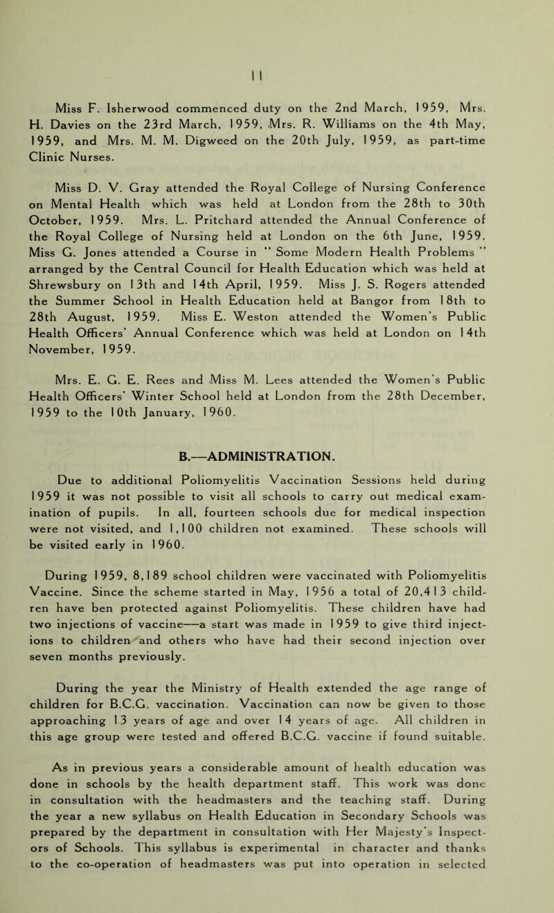 H. Davies on the 23rd March, 1959, Mrs. R. Williams on the 4th May, 1959, and Mrs. M. M. Digweed on the 20th July, 1959, as part-time Clinic Nurses. Miss D. V. Gray attended the Royal College of Nursing Conference on Mental Health which was held at London from the 28th to 30th October, 1959. Mrs. L. Pritchard attended the Annual Conference of the Royal College of Nursing held at London on the 6th June, 1959. Miss G. Jones attended a Course in “ Some Modern Health Problems arranged by the Central Council for Health Education which was held at Shrewsbury on 13th and 14th April, 1959. Miss J. S. Rogers attended the Summer School in Health Education held at Bangor from 1 8th to 28th August, 1959. Miss E. Weston attended the Women’s Public Health Officers’ Annual Conference which was held at London on 14th November, 1959. Mrs. E. G. E. Rees and Miss M. Lees attended the Women’s Public Health Officers’ Winter School held at London from the 28th December, 1959 to the 10th January, 1960. B.—ADMINISTRATION. Due to additional Poliomyelitis Vaccination Sessions held during 1959 it was not possible to visit all schools to carry out medical exam- ination of pupils. In all, fourteen schools due for medical inspection were not visited, and 1,100 children not examined. These schools will be visited early in 1960. During 1959, 8,189 school children were vaccinated with Poliomyelitis Vaccine. Since the scheme started in May, 1956 a total of 20,413 child- ren have ben protected against Poliomyelitis. These children have had two injections of vaccine a start was made in 1959 to give third inject- ions to children and others who have had their second injection over seven months previously. During the year the Ministry of Health extended the age range of children for B.C.G. vaccination. Vaccination can now be given to those approaching 1 3 years of age and over 1 4 years of age. All children in this age group were tested and offered B.C.G. vaccine if found suitable. As in previous years a considerable amount of health education was done in schools by the health department staff. This work was done in consultation with the headmasters and the teaching staff. During the year a new syllabus on Health Education in Secondary Schools was prepared by the department in consultation with Her Majesty’s Inspect- ors of Schools. This syllabus is experimental in character and thanks to the co-operation of headmasters was put into operation in selected