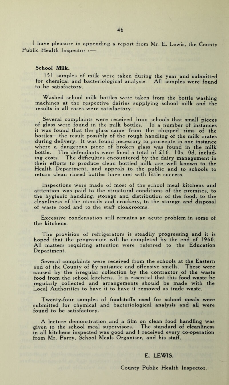 i have pleasure in appending a report from Mr. E. Lewis, the County Public Health Inspector : — School Milk. I 5 1 samples of milk were taken during the year and submitted for chemical and bacteriological analysis. All samples were found to be satisfactory. Washed school milk bottles were taken from the bottle washing machines at the respective dairies supplying school milk and the results in all cases were satisfactory. Several complaints were received from schools that small pieces of glass were found in the milk bottles. In a number of instances it was found that the glass came from the chipped rims of the bottles—the result possibly of the rough handling of the milk crates during delivery. It was found necessary to prosecute in one instance where a dangerous piece of broken glass was found in the milk bottle. The defendants were fined a total of £16. 10s. Od. includ- ing costs. The difficulties encountered by the dairy management in their efforts to produce clean bottled milk are well known to the Health Department, and appeals to the public and to schools to return clean rinsed bottles have met with little success. Inspections were made of most of the school meal kitchens and atttention was paid to the structural conditions of the premises, to the hygienic handling, storage and distribution of the food, to the cleanliness of the utensils and crockery, to the storage and disposal of waste food and to the staff cloakrooms. Excessive condensation still remains an acute problem in some of the kitchens. The provision of refrigerators is steadily progressing and it is hoped that the programme will be completed by the end of 1960. All matters requiring attention were referred to the Education Department. Several complaints were received from the schools at the Eastern end of the County of fly nuisance and offensive smells. These were caused by the irregular collection by the contractor of the waste food from the school kitchens. It is essential that this food waste be regularly collected and arrangements should be made with the Local Authorities to have it to have it removed as trade waste. Twenty-four samples of foodstuffs used for school meals were submitted for chemical and bacteriological analysis and all were found to be satisfactory. A lecture demonstration and a film on clean food handling was given to the school meal supervisors. The standard of cleanliness in all kitchens inspected was good and 1 received every co-operation from Mr. Parry, ^hool Meals Organiser, and his stafiF. E. LEWIS, County Public Health Inspector.