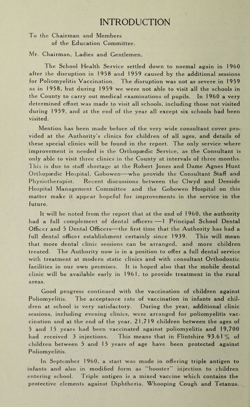 INTRODUCTION To the Chairman and Members of the Education Committee. Mr. Chairman, Ladies and Gentlemen, The School Health Service settled do-wn to normal again in 1960 after the disruption in 1958 and 1959 caused by the additional sessions for Poliomyelitis Vaccination. The disruption was not as severe in 1959 as in 1958, but during 1959 we were not able to visit all the schools in the County to carry out medical examinations of pupils. In 1 960 a very determined effort was made to visit all schools, including those not visited during 1959, and at the end of the year all except six schools had been visited. Mention has been made before of the very wide consultant cover pro- vided at the Authority's clinics for children of all ages, and details of these special clinics will be found in the report. The only service where improvement is needed is the Orthopaedic Service, as the Consultant is only able to visit three clinics in the County at intervals of three months. 1 his is due to staff shortage at the Robert Jones and Dame Agnes Hunt Orthopaedic Hospital, Gobowen—who provide the Consultant Staff and Physiotherapist. Recent discussions between the Clwyd and Deeside Hospital Management Committee and the Gobowen Hospital on this matter make it appear hopeful for improvements in the service in the future. It will be noted from the report that at the end of 1960, the authority had a full complement of dental officers 1 Principal School Dental Officer and 5 Dental Officers—the first time that the Authority has had a full dental officer establishment certainly since 1939. This will mean that more dental clinic sessions can be arranged, and more children treated. The Authority now is in a position to offer a full dental service with treatment at modern static clinics and with consultant Orthodontic facilities in our own premises. It is hoped also that the mobile dental clinic will be available early in 1961, to provide treatment in the rural areas. Good progress continued with the vaccination of children against Poliomyelitis. The acceptance rate of vaccination in infants and chil- dren at school is very satisfactory. During the year, additional clinic sessions, including evening clinics, were arranged for poliomyelitis vac- cination and at the end of the year, 21,719 children between the ages of 5 and 15 years had been vaccinated against poliomyelitis and 19,700 had received 3 injections. This means that in Flintshire 93.61% of children between 5 and 1 5 years of age have been protected against Poliomyelitis. In September 1960, a start was made in offering triple antigen to infants and also in modified form as “booster” injection to children entering school. Triple antigen is a mixed vaccine which contains the protective elements against Diphtheria, Whooping Cough and Tetanus.