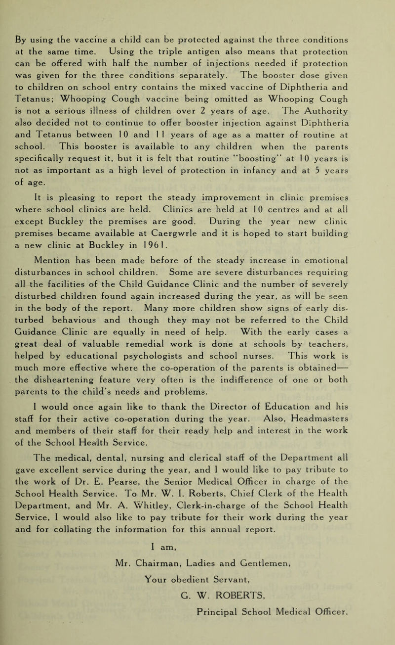 By using the vaccine a child can be protected against the three conditions at the same time. Using the triple antigen also means that protection can be offered with half the number of injections needed if protection was given for the three conditions separately. The booster dose given to children on school entry contains the mixed vaccine of Diphtheria and Tetanus; Whooping Cough vaccine being omitted as Whooping Cough is not a serious illness of children over 2 years of age. The Authority also decided not to continue to offer booster Injection against Diphtheria and Tetanus between 10 and 1 1 years of age as a matter of routine at school. This booster is available to any children when the parents specifically request it, but it is felt that routine boosting” at 1 0 years is not as important as a high level of protection in infancy and at 5 years of age. It is pleasing to report the steady improvement in clinic premises where school clinics are held. Clinics are held at 1 0 centres and at all except Buckley the premises are good. During the year new clinic premises became available at Caergwrle and it is hoped to start building a new clinic at Buckley in 1961. Mention has been made before of the steady increase in emotional disturbances in school children. Some are severe disturbances requiring all the facilities of the Child Guidance Clinic and the number of severely disturbed children found again increased during the year, as will be seen in the body of the report. Many more children show signs of early dis- turbed behavious and though they may not be referred to the Child Guidance Clinic are equally in need of help. With the early cases a great deal of valuable remedial work is done at schools by teachers, helped by educational psychologists and school nurses. This work is much more effective where the co-operation of the parents is obtained— the disheartening feature very often is the indifference of one or both parents to the child’s needs and problems. 1 would once again like to thank the Director of Education and his staff for their active co-operation during the year. Also, Headmasters and members of their staff for their ready help and interest in the work of the School Health Service. The medical, dental, nursing and clerical staff of the Department all gave excellent service during the year, and 1 would like to pay tribute to the work of Dr. E. Pearse, the Senior Medical Officer in charge of the School Health Service. To Mr. W. I. Roberts, Chief Clerk of the Health Department, and Mr. A. Whitley, Clerk-in-charge of the School Health Service, 1 would also like to pay tribute for their work during the year and for collating the information for this annual report. 1 am, Mr. Chairman, Ladies and Gentlemen, Your obedient Servant, G. W. ROBERTS, Principal School Medical Officer.