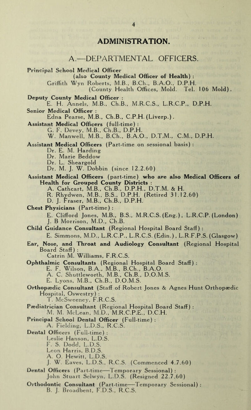 ADMINISTRATION. A.—DEF’ARTMENTAL OFFICERS. Principal School Medical Officer (also County Medical Officer of Health) : Griffith Wyn Roberts. M.B., B.Ch., B.A.O., D.P.H. (County Health Offices, Mold. Tel. 106 Mold). Deputy County Medical Officer ; E. H. Annels, M.B., Ch.B., M.R.C.S., L.R.C.P., D.P.H. Senior Medical Officer : Edna Pearse, M.B., Ch.B., C.P.H. (Liverp.) . Assistant Medical Officers (full-time) : G. F. Devey, M.B., Ch.B., D.P.H. W. Manwell, M.B., B.Ch., B.A.O., D.T.M., C.M., D.P.H. Assistant Medical Officers (Part-time on sessional basis) ; Dr. E. M. Harding Dr. Marie Beddow Dr. L. Sheargold Dr. M. J. W. Dobbin (since 12.2.60) Assistant Medical Officers (part-time) who are also Medical Officers of Health for Grouped County Districts : A. Cathcart, M.B., Ch.B., D.P.H., D.T.M. & H. R. Rhydwen, M.B., B.S., D.P.H. (Retired 31.12.60) D. J. Fraser, M.B., Ch.B., D.P.H. Chest Physicians (Part-time) : E. Clifford Jones, M.B., B.S., M.R.C.S. (Eng.) , L.R.C.P. (London) J. B Morrison, M.D., Ch.B. Child Guidance Consultant (Regional Hospital Board Staff) ; E. Simmons, M.D., L.R.C.P., L.R.C.S. (Edin.) , L.R.F.P.S. (Glasgow) Ear, Nose, and Throat and Audiology Consultant (Regional Hospital Board Staff) : Catrin M. Williams, F.R.C.S. Ophthalmic Consultants (Regional Hospital Board Staff) : E. F. Wilson, B.A., M.B., B.Ch., B.A.O. A. C. Shuttleworth, M.B., Ch.B., D.O.M.S. E. Lyons, M.B., Ch.B., D.O.M.S. Orthopaedic Consultant (Staff of Robert Jones & Agnes Hunt Orthopaedic Hospital, Oswestry) : T. McSweeney, F.R.C.S. Paediatrician Consultant (Regional Hospital Board Staff) : M. M. McLean, M.D., M.R.C.P.E., D.C.H. Principal School Dental Officer (Full-time) : A. Fielding, L.D.S., R.C.S. Dental Officers (Full-time) : Leslie Hanson, L.D.S. F. S. Dodd, L.D.S. Leon Harris, B.D.S. A. O. Hewitt, L.D.S. J. W. Eaves, L.D.S., R.C.S. (Commenced 4.7.60) Dental Officers (Part-time—Temporary Sessional) : John Stuart Selwyn, L.D.S. (Resigned 22.A60) Orthodontic Consultant (Part-time Temporary Sessional) : B. J. Broadbent. F.D.S., R.C.S.