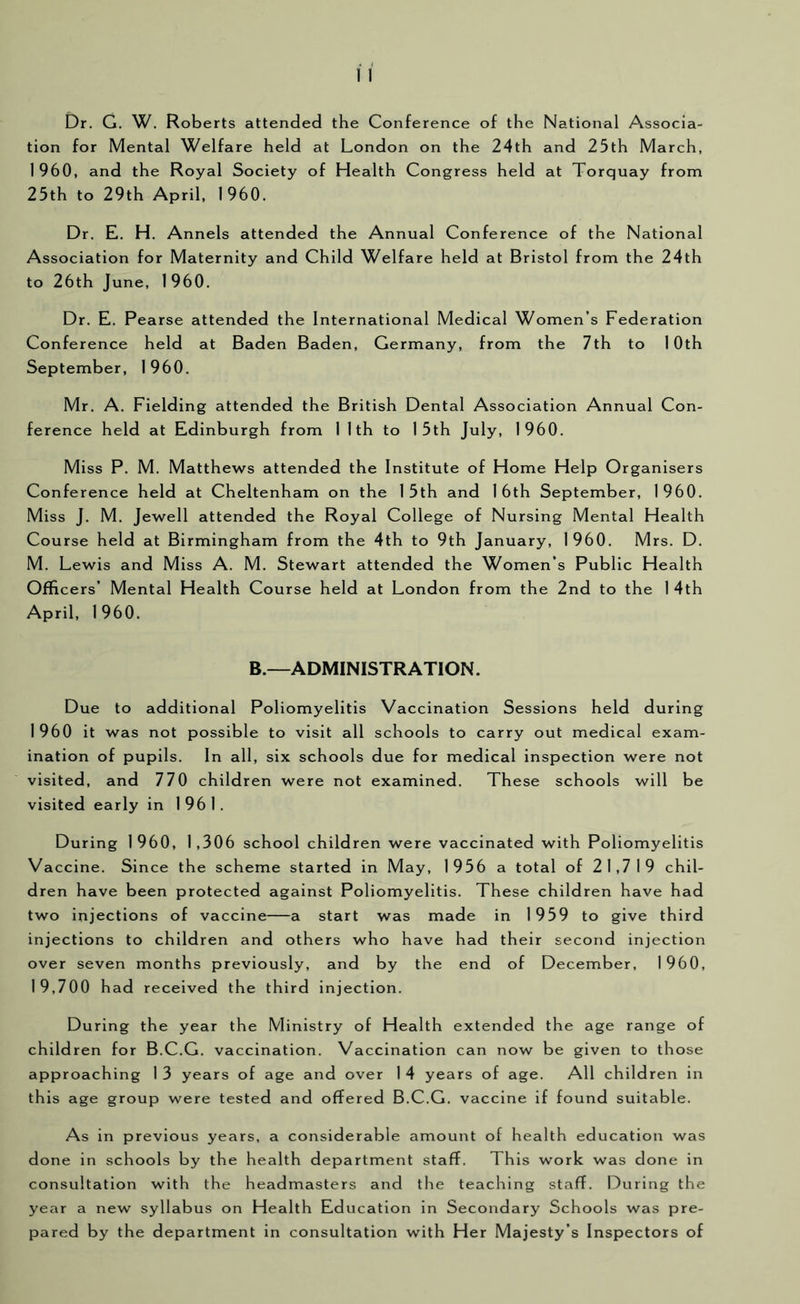 Dr. G. W. Roberts attended the Conference of the National Associa- tion for Mental Welfare held at London on the 24th and 25th March, 1960, and the Royal Society of Health Congress held at Torquay from 25th to 29th April, 1960. Dr. E. H. Annels attended the Annual Conference of the National Association for Maternity and Child Welfare held at Bristol from the 24th to 26th June, 1960. Dr. E. Pearse attended the International Medical Women’s Federation Conference held at Baden Baden, Germany, from the 7th to 10th September, 1960. Mr. A. Fielding attended the British Dental Association Annual Con- ference held at Edinburgh from 1 1 th to 15th July, 1960. Miss P. M. Matthews attended the Institute of Home Help Organisers Conference held at Cheltenham on the 15th and 16th September, 1960. Miss J. M. Jewell attended the Royal College of Nursing Mental Health Course held at Birmingham from the 4th to 9th January, 1960. Mrs. D. M. Lewis and Miss A. M. Stewart attended the Women’s Public Health Officers’ Mental Health Course held at London from the 2nd to the 1 4th April, 1960. B.—ADMINISTRATION. Due to additional Poliomyelitis Vaccination Sessions held during 1960 it was not possible to visit all schools to carry out medical exam- ination of pupils. In all, six schools due for medical inspection were not visited, and 770 children were not examined. These schools will be visited early in 1961. During 1960, 1,306 school children were vaccinated with Poliomyelitis Vaccine. Since the scheme started in May, 1956 a total of 21,719 chil- dren have been protected against Poliomyelitis. These children have had two injections of vaccine—a start was made in 1959 to give third injections to children and others who have had their second injection over seven months previously, and by the end of December, 1960, 19,700 had received the third injection. During the year the Ministry of Health extended the age range of children for B.C.G. vaccination. Vaccination can now be given to those approaching 1 3 years of age and over 1 4 years of age. All children in this age group were tested and offered B.C.G. vaccine if found suitable. As in previous years, a considerable amount of health education was done in schools by the health department staff. This work was done in consultation with the headmasters and the teaching staff. During the year a new syllabus on Health Education in Secondary Schools was pre- pared by the department in consultation with Her Majesty’s Inspectors of