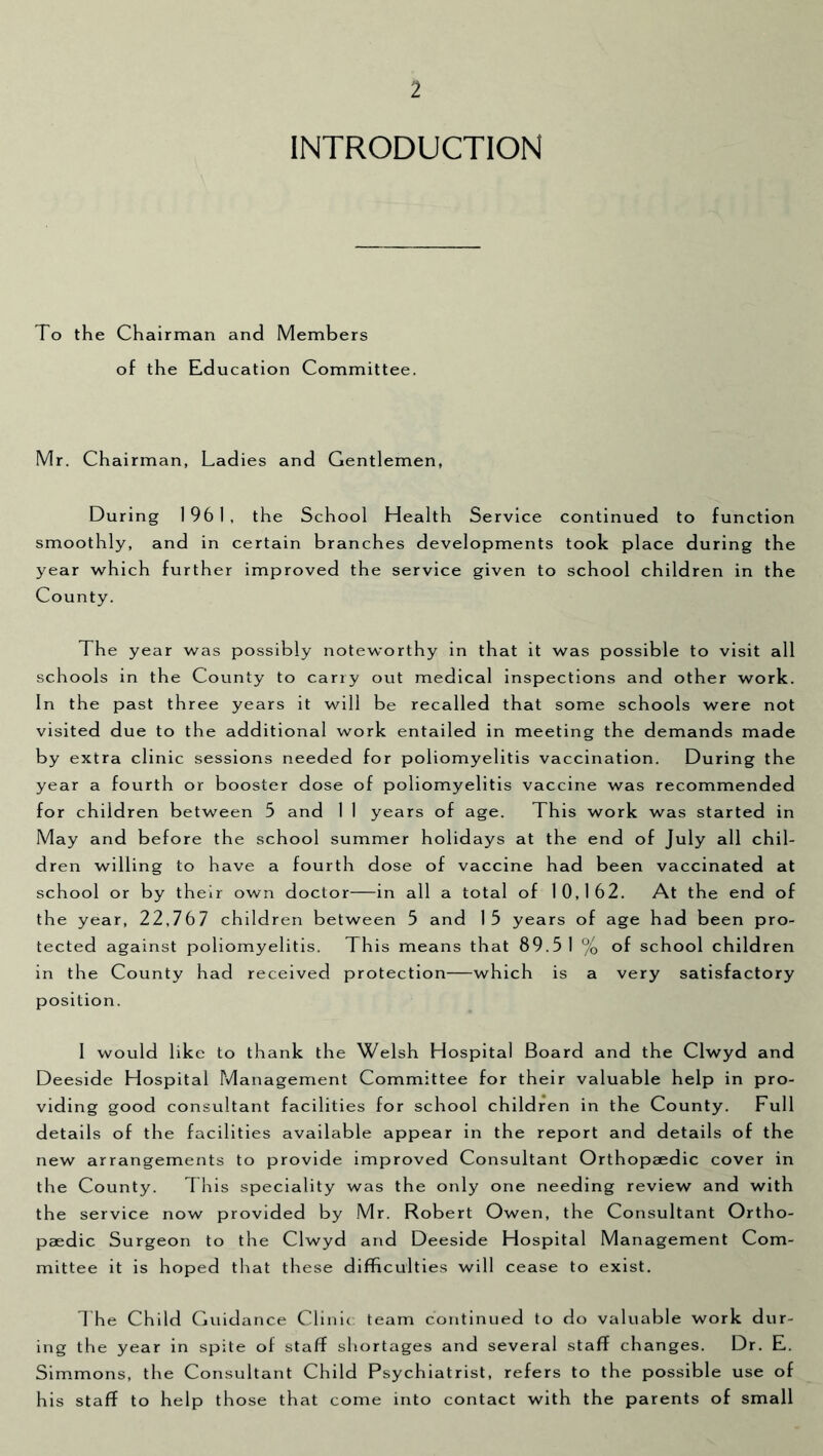 INTRODUCTION To the Chairman and Members of the Education Committee. Mr. Chairman, Ladies and Gentlemen, During 1961, the School Health Service continued to function smoothly, and in certain branches developments took place during the year which further improved the service given to school children in the County. The year was possibly noteworthy in that it was possible to visit all schools in the County to cany out medical inspections and other work. In the past three years it will be recalled that some schools were not visited due to the additional work entailed in meeting the demands made by extra clinic sessions needed for poliomyelitis vaccination. During the year a fourth or booster dose of poliomyelitis vaccine was recommended for children between 5 and 1 I years of age. This work was started in May and before the school summer holidays at the end of July all chil- dren willing to have a fourth dose of vaccine had been vaccinated at school or by their own doctor—in all a total of 10,162. At the end of the year, 22,767 children between 5 and 15 years of age had been pro- tected against poliomyelitis. This means that 89.5 1 % of school children in the County had received protection—which is a very satisfactory position. I would like to thank the Welsh Hospital Board and the Clwyd and Deeside Hospital Management Committee for their valuable help in pro- viding good consultant facilities for school children in the County. Full details of the facilities available appear in the report and details of the new arrangements to provide improved Consultant Orthopaedic cover in the County. This speciality was the only one needing review and with the service now provided by Mr. Robert Owen, the Consultant Ortho- paedic Surgeon to the Clwyd and Deeside Hospital Management Com- mittee it is hoped that these difficulties will cease to exist, 1 he Child Guidance Clinic team continued to do valuable work dur- ing the year in spite of staff shortages and several staff changes. Dr, E. Simmons, the Consultant Child Psychiatrist, refers to the possible use of his staff to help those that come into contact with the parents of small