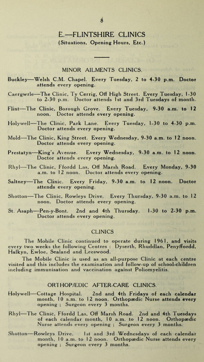 E.—FLINTSHIRE CLINICS (Situations, Opening Hours, Etc.) MINOR AILMENTS CLINICS. Buckley—Welsh C.M. Chapel. Every Tuesday, 2 to 4-30 p.m. Doctor attends every opening. Caergwrie—The Clinic, Ty Cerrig, Off High Street. Every Tuesday, 1-30 to 2-30 p.m. Doctor attends 1st and 3rd Tuesdays of month. Flint—The Clinic, Borough Grove. Every Tuesday, 9-30 a.m. to 12 noon. Doctor attends every opening. Holywell—The Clinic, Park Lane. Every Tuesday, 1-30 to 4-30 p.m. Doctor attends every opening. Mold—The Clinic, King Street. Every Wednesday, 9-30 a.m. to 12 noon. Doctor attends every opening. Prestatyn—King’s Avenue. Every Wednesday, 9-30 a.m. to 12 noon. Doctor attends every opening. Rhyl—The Clinic, Ffordd Las, Off Marsh Road. Every Monday, 9-30 a.m. to 1 2 noon. Doctor attends every opening. Saltney—The Clinic. Every Friday, 9-30 a.m. to 12 noon. Doctor attends every opening. Shotton—The Clinic, Rowleys Drive. Every Thursday, 9-30 a.m. to 12 noon. Doctor attends every opening. St. Asaph—Pen-y-Bont. 2nd and 4th Thursday. 1-30 to 2-30 p.m. Doctor attends every opening. CLINICS The Mobile Clinic continued to operate during 1961, and visits every two weeks the following Centres : Dyserth, Rhuddlan, Penyffordd, Haikyn, Ewloe, Sealand and Leeswood. The Mobile Clinic is used as an all-purpose Clinic at each centre visited and this includes the examination and follow-up of school-children including immunisation and vaccination against Poliomyelitis. OR7HOP/ED1C AFTER-CARE CLINICS. Holywell—Cottage Hospital. 2nd and 4th Fridays of each calendar month, 1 0 a.m. to 1 2 noon. Orthopaedic Nurse attends every opening ; Surgeon every 3 months. Rhyl—The Clinic, Ffordd Las, Off Marsh Road. 2nd and 4th Tuesdays of each calendar month, 10 a.m. to 12 noon. Orthopaedic Nurse attends every opening ; Surgeon every 3 months. Shotton—Rowleys Drive. 1st and 3rd Wednesdays of each calendar month, 1 0 a.m. to I 2 noon. Orthopaedic Nurse attends every opening ; Surgeon every 3 months.