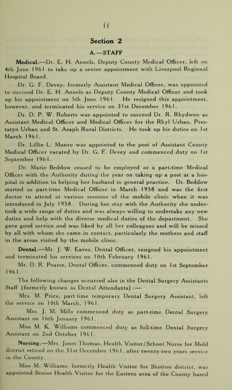 A.—STAFF Medical.—Dr. E. H. Annels, Deputy County Medical Officer, left on 4th June 1961 to take up a senior appointment with Liverpool Regional Hospital Board. Dr. G. F. Devey, formerly Assistant Medical Officer, was appointed to succeed Dr. E. H. Annels as Deputy County Medical Officer and took up his appointment on 5th June 1961. He resigned this appointment, however, and terminated his service on 31st December 1961. Dr. D. P. W. Roberts was appointed to succeed Dr. R. Rhydwen as Assistant Medical Officer and Medical Officer for the Rhyl Urban, Pres- tatyn Urban and St. Asaph Rural Districts. He took up his duties on 1 st March 1961. Dr. Lillie L. Munro was appointed to the post of Assistant County Medical Officer vacated by Dr. G. F. Devey and commenced duty on 1st September 1961. Dr. Marie Beddow ceased to be employed as a part-time Medical Officer with the Authority during the year on taking up a post at a hos- pital in addition to helping her husband in general practice. Dr. Beddow started as part-time Medical Officer in March 1958 and was the first doctor to attend at various sessions of the mobile clinic when it was introduced in July 1958. During her stay with the Authority she under- took a wide range of duties and was always willing to undertake any new duties and help with the diverse medical duties of the department. She gave good service and was liked by all her colleagues and will be missed by all with whom she came in contact, particularly the mothers and stafT in the areas visited by the mobile clinic. Dental.—Mr. J. W. Eaves, Dental Officer, resigned his appointment and terminated his services on 10th February 1961. Mr. D. R. Pearse, Dental Officer, commenced duty on 1st September 1961. The following changes occurred also in the Dental Surgery Assistants Staff (formerly known as Dental Attendants) : Mrs. M. Price, part time temporary Dental Surgery Assistant, left the service on 10th March, 1961. Mrs. J. M. Mills commenced duty as part-time Dental Surgery Assistant on 16th January 1961. Miss M. K. Williams commenced duty as full-time Dental Surgery Assistant on 2nd October 1961. Nursing.—Mrs. Janet Thomas, Health Visitor/School Nurse for Mold district retired on the 31st December 1961, after twenty-two years service in the County. Miss M. Williams, formerly Health Visitor for Shotton district, was appointed Senior Health Visitor for the Eastern area of the County based
