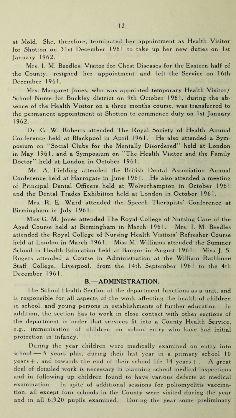 at Mold. She, therefore, terminated her appointment as Health Visitor for Shotton on 31st December 1961 to take up her new duties on 1st January 1962. Mrs. I. M. Beedles, Visitor for Chest Diseases for the Eastern half of the County, resigned her appointment and left the Service on 16th December 1961. Mrs. Margaret Jones, who was appointed temporary Health Visitor/ School Nurse for Buckley district on 9th October 1961, during the ab- sence of the Health Visitor on a three months course, was transferred to the permanent appointment at Shotton to commence duty on 1st January 1962. Dr. G. W. Roberts attended The Royal Society of Health Annual Conference held at Blackpool in April 1961. He also attended a Sym- posium on “Social Clubs for the Mentally Disordered” held at London in May 1961, and a Symposium on “The Health Visitor and the Family Doctor” held at London in October 1961. Mr. A. Fielding attended the British Dental Association Annual Conference held at Harrogate in June 1961. He also attended a meeting of Principal Dental Officers held at Wolverhampton in October 1961 and the Dental Trades Exhibition held at London in October 1961. Mrs. R. E. Ward attended the Speech Therapists’ Conference at Birmingham in July 1961. Miss G. M. Jones attended The Royal College of Nursing Care of the Aged Course held at Birmingham in March 1961. Mrs. I. M. Beedles attended the Royal College of Nursing Health Visitors’ Refresher Course held at London in .March 1961. Miss M. Williams attended the Summer School in Health Education held at Bangor in August 1961. Miss J. S. Rogers attended a Course in Administration at the William Rathbone Staff College, Liverpool, from the 14th September 1961 to the 4th December 1961. B.—ADMINISTRATION. The School Health Section of the department functions as a unit, and is responsible for all aspects of the work affecting the health of children in school, and young persons in establishments of further education. In addition, the section has to work in close contact with other sections of the department in order that services fit into a County Health Service, e.g., immunisation of children on school entry who have had Initial protection in infancy. During the year children were medically examined on entry into school — 5 years plus, during their last year in a primary school 1 0 years + , and towards the end of their school life 1 4 years + . A great deal of detailed work is necessary in planning school medical inspections and in following up children found to have various defects at medical examination. In spite of additional sessions for poliomyelitis vaccina- tion, all except four schools in the County were visited during the year and in all 6,920 pupils examined. During the year some preliminary