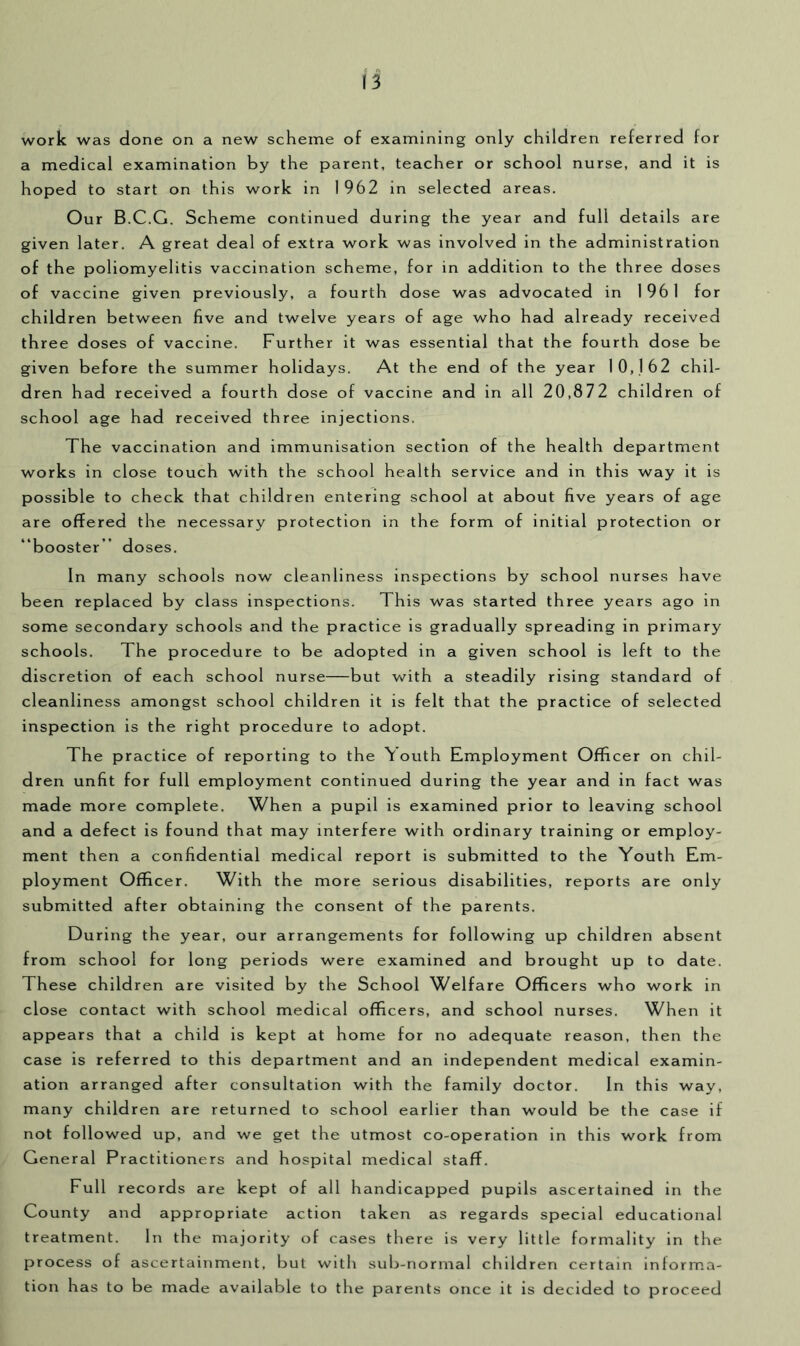 a work was done on a new scheme of examining only children referred for a medical examination by the parent, teacher or school nurse, and it is hoped to start on this work in 1 962 in selected areas. Our B.C.G. Scheme continued during the year and full details are given later. A great deal of extra work was involved in the administration of the poliomyelitis vaccination scheme, for in addition to the three doses of vaccine given previously, a fourth dose was advocated in 1 96 I for children between five and twelve years of age who had already received three doses of vaccine. Further it was essential that the fourth dose be given before the summer holidays. At the end of the year 10,162 chil- dren had received a fourth dose of vaccine and in all 20,872 children of school age had received three injections. The vaccination and immunisation section of the health department works in close touch with the school health service and in this way it is possible to check that children entering school at about five years of age are offered the necessary protection in the form of initial protection or “booster” doses. In many schools now cleanliness inspections by school nurses have been replaced by class inspections. This was started three years ago in some secondary schools and the practice is gradually spreading in primary schools. The procedure to be adopted in a given school is left to the discretion of each school nurse—but v/ith a steadily rising standard of cleanliness amongst school children it is felt that the practice of selected inspection is the right procedure to adopt. The practice of reporting to the \ outh Employment Officer on chil- dren unfit for full employment continued during the year and in fact was made more complete. When a pupil is examined prior to leaving school and a defect is found that may interfere with ordinary training or employ- ment then a confidential medical report is submitted to the Youth Em- ployment Officer. With the more serious disabilities, reports are only submitted after obtaining the consent of the parents. During the year, our arrangements for following up children absent from school for long periods were examined and brought up to date. These children are visited by the School Welfare Officers who work in close contact with school medical officers, and school nurses. When it appears that a child is kept at home for no adequate reason, then the case is referred to this department and an independent medical examin- ation arranged after consultation with the family doctor. In this way, many children are returned to school earlier than would be the case if not followed up, and we get the utmost co-operation in this work from General Practitioners and hospital medical staff. Full records are kept of all handicapped pupils ascertained in the County and appropriate action taken as regards special educational treatment. In the majority of cases there is very little formality in the process of ascertainment, but with sub-normal children certain informa- tion has to be made available to the parents once it is decided to proceed