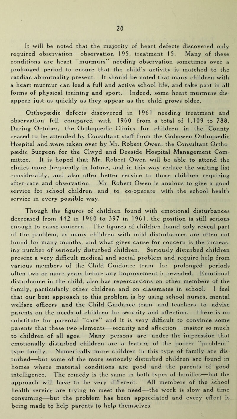 It will be noted that the majority of heart defects discovered only required observation observation 195, treatment 15. Many of these conditions are heart “murmurs” needing observation sometimes over a prolonged period to ensure that the child’s activity is matched to the cardiac abnormality present. It should be noted that many children with a heart murmur can lead a full and active school life, and take part in all forms of physical training and sport. Indeed, some heart murmurs dis- appear just as quickly as they appear as the child grows older. Orthopaedic defects discovered in 1961 needing treatment and observation fell compared with 1960 from a total of 1,109 to 788. During October, the Orthopeedic Clinics for children in the County ceased to be attended by Consultant staff from the Gobowen Orthopaedic Hospital and were taken over by Mr. Robert Owen, the Consultant Ortho- paedic Surgeon for the Clwyd and Deeside Hospital Management Com- mittee. It is hoped that Mr. Robert Owen will be able to attend the clinics more frequently in future, and in this way reduce the waiting list considerably, and also offer better service to those children requiring after-care and observation. Mr. Robert Owen is anxious to give a good service for school children and to co-operate with the school health service in every possible way. Though the figures of children found with emotional disturbances decreased from 442 in 1960 to 397 in 1961, the position is still serious enough to cause concern. The figures of children found only reveal part of the problem, as many children with mild disturbances are often not found for many months, and what gives cause for concern is the increas- ing number of seriously disturbed children. Seriously disturbed children present a very difficult medical and social problem and require help from various members of the Child Guidance team for prolonged periods often two or more years before any improvement is revealed. Emotional disturbance in the child, also has repercussions on other members of the family, particularly other children and on classmates in school. 1 feel that our best approach to this problem is by using school nurses, mental welfare officers and the Child Guidance team and teachers to advise parents on the needs of children for security and affection. There is no substitute for parental “care” and it is very difficult to convince some parents that these two elements—security and affection—matter so much to children of all ages. Many persons are under the impression that emotionally disturbed children are a feature of the poorer “problem” type family. Numerically more children in this type of family are dis- turbed—but some of the more seriously disturbed children are found in homes where material conditions are good and the parents of good intelligence. The remedy is the same in both types of families—but the approach will have to be very different. All members of the school health service are trying to meet the need—the work is slow and time consuming—but the problem has been appreciated and every effort is being made to help parents to help themsclyes,