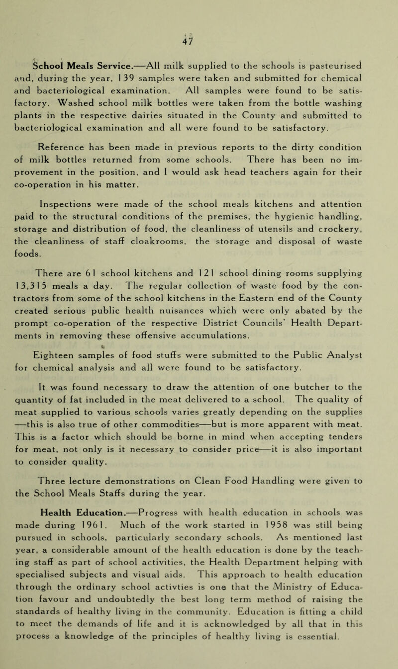 School Meals Service. All milk supplied to the schools is pasteurised and, during the year, I 39 samples were taken and submitted for chemical and bacteriological examination. All samples were found to be satis- factory. Washed school milk bottles were taken from the bottle washing plants in the respective dairies situated in the County and submitted to bacteriological examination and all were found to be satisfactory. Reference has been made in previous reports to the dirty condition of milk bottles returned from some schools. There has been no im- provement in the position, and 1 would ask head teachers again for their co-operation in his matter. Inspections were made of the school meals kitchens and attention paid to the structural conditions of the premises, the hygienic handling, storage and distribution of food, the cleanliness of utensils and crockery, the cleanliness of staff cloakrooms, the storage and disposal of waste foods. There are 61 school kitchens and 121 school dining rooms supplying 13,315 meals a day. The regular collection of waste food by the con- tractors from some of the school kitchens in the Eastern end of the County created serious public health nuisances which were only abated by the prompt co-operation of the respective District Councils’ Health Depart- ments in removing these offensive accumulations. h Eighteen samples of food stuffs were submitted to the Public Analyst for chemical analysis and all were found to be satisfactory. It was found necessary to draw the attention of one butcher to the quantity of fat included in the meat delivered to a school. The quality of meat supplied to various schools varies greatly depending on the supplies —this is also true of other commodities but is more apparent with meat. This is a factor which should be borne in mind when accepting tenders for meat, not only is it necessary to consider price it is also important to consider quality. Three lecture demonstrations on Clean Food Handling were given to the School Meals Staffs during the year. Health Education.—Progress with health education in schools was made during 1961. Much of the work started in 1958 was still being pursued in schools, particularly secondary schools. As mentioned last year, a considerable amount of the health education is done by the teach- ing staff as part of school activities, the Health Department helping with specialised subjects and visual aids. This approach to health education through the ordinary school activties is one that the .Ministry of Educa- tion favour and undoubtedly the best long term method of raising the standards of healthy living in the community. Education is fitting a child to meet the demands of life and it is acknowledged by all that in this process a knowledge of the principles of healthy living is essential.