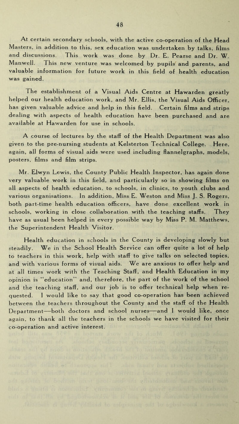 At certain secondary schools, with the active co-operation of the Head Masters, in addition to this, sex education was undertaken by talks, films and discussions. This work was done by Dr. E. Pearse and Dr. W. Manwell. This new venture was welcomed by pupils' and parents, and valuable information for future work in this field of health education was gained. The establishment of a Visual Aids Centre at Hawarden greatly helped our health education work, and Mr. Ellis, the Visual Aids Officer, has given valuable advice and help in this field. Certain films and strips dealing with aspects of health education have been purchased and are available at Hawarden for use in schools. A course of lectures by the staff of the Health Department was also given to the pre-nursing students at Kelsterton Technical College. Here, again, all forms of visual aids were used including flannelgraphs, models, posters, films and film strips. Mr. Elwyn Lewis, the County Public Health Inspector, has again done very valuable work in this field, and particularly so in showing films on all aspects of health education, to schools, in clinics, to youth clubs and various organisations. In addition. Miss E. Weston and Miss J. S. Rogers, both part-time health education officers, have done excellent work In schools, working in close collaboration with the teaching staffs. They have as usual been helped in every possible way by Miss P. M. Matthews, the Superintendent Health Visitor. Health education in schools in the County is developing slowly but steadily. We in the School Health Service can offer quite a lot of help to teachers in this work, help with staff to give talks on selected topics, and with various forms of visual aids. We are anxious to offer help and at all times work with the Teaching Staff, and Health Education in my opinion is “education” and, therefore, the part of the work of the school and the teaching staff, and our job is to offer technical help when re- quested. 1 would like to say that good co-operation has been achieved between the teachers throughout the County and the staff of the Health Department—both doctors and school nurses—and I would like, once again, to thank all the teachers in the schools we have visited for their co-operation and active interest.