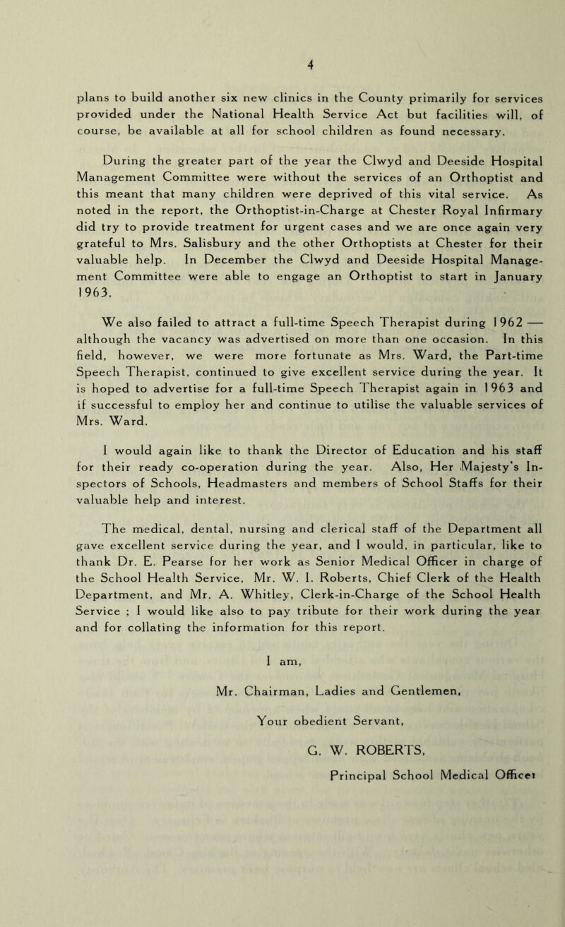 plans to build another six new clinics in the County primarily for services provided under the National Health Service Act but facilities will, of course, be available at all for school children as found necessary. During the greater part of the year the Clwyd and Deeside Hospital Management Committee were without the services of an Orthoptist and this meant that many children were deprived of this vital service. As noted in the report, the Orthoptist-in-Charge at Chester Royal Infirmary did try to provide treatment for urgent cases and we are once again very grateful to Mrs. Salisbury and the other Orthoptists at Chester for their valuable help. In December the Clwyd and Deeside Hospital Manage- ment Committee were able to engage an Orthoptist to start in January 1963. We also failed to attract a full-time Speech Therapist during 1 962 although the vacancy was advertised on more than one occasion. In this field, however, we were more fortunate as Mrs. Ward, the Part-time Speech Therapist, continued to give excellent service during the year. It is hoped to advertise for a full-time Speech Therapist again in 1963 and if successful to employ her and continue to utilise the valuable services of Mrs, Ward. I would again like to thank the Director of Education and his staff for their ready co-operation during the year. Also, Her Majesty’s In- spectors of Schools, Headmasters and members of School Staffs for their valuable help and interest. The medical, dental, nursing and clerical staff of the Department all gave excellent service during the year, and 1 would, in particular, like to thank Dr. E. Pearse for her work as Senior Medical Officer in charge of the School Health Service, Mr. W. 1. Roberts, Chief Clerk of the Health Department, and Mr. A. Whitley, Clerk-in-Charge of the School Health Service ; 1 would like also to pay tribute for their work during the year and for collating the information for this report. 1 am, Mr, Chairman, Ladies and Gentlemen, Your obedient Servant, G. W. ROBERTS. Principal School Medical Officei