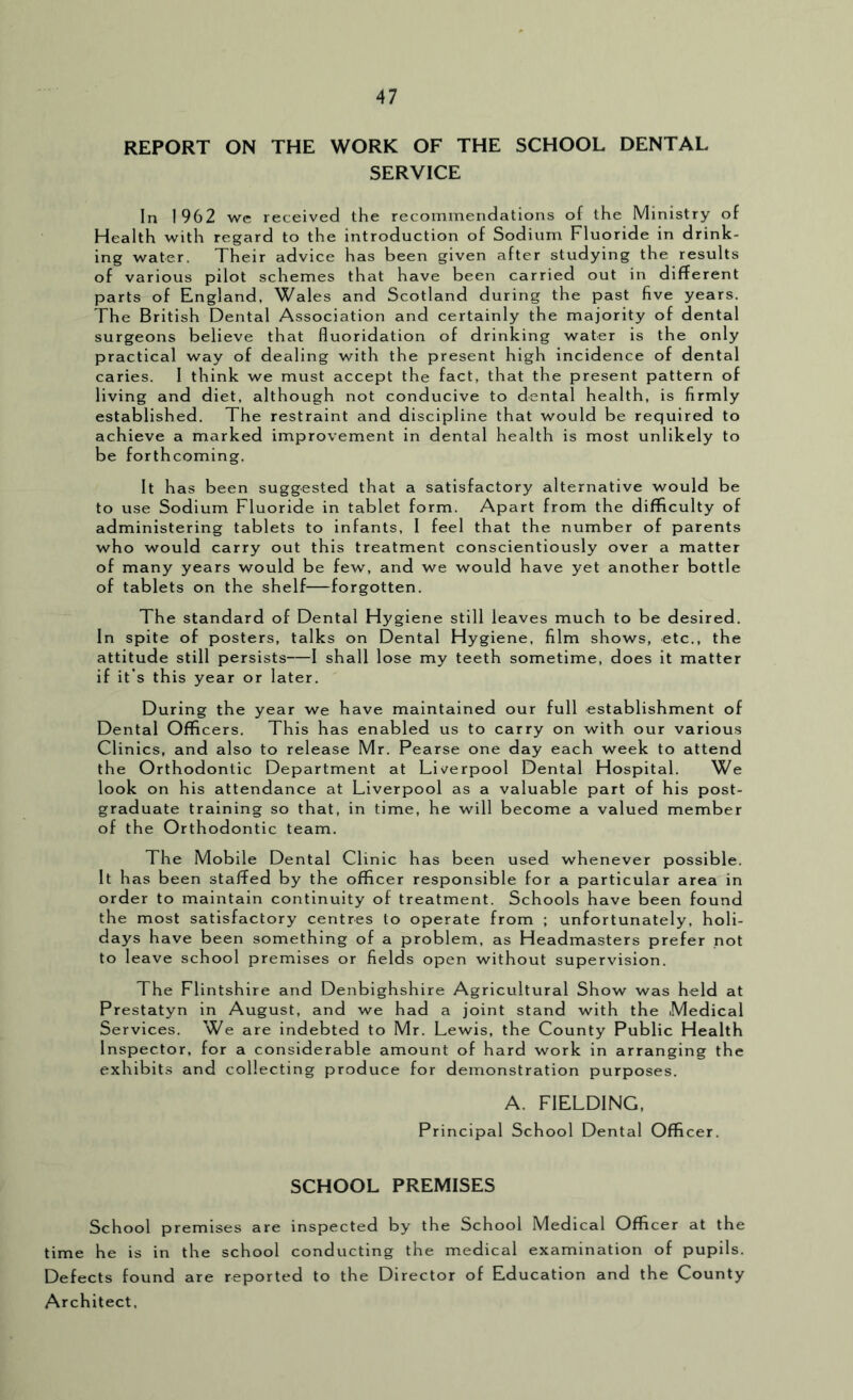 REPORT ON THE WORK OF THE SCHOOL DENTAL SERVICE In 1962 we received the recommendations of the Ministry of Health with regard to the introduction of Sodium Fluoride in drink- ing water. Their advice has been given after studying the results of various pilot schemes that have been carried out in different parts of England, Wales and Scotland during the past five years. The British Dental Association and certainly the majority of dental surgeons believe that fluoridation of drinking water is the only practical way of dealing with the present high incidence of dental caries. 1 think we must accept the fact, that the present pattern of living and diet, although not conducive to dental health, is firmly established. The restraint and discipline that would be required to achieve a marked improvement in dental health is most unlikely to be forthcoming. It has been suggested that a satisfactory alternative would be to use Sodium Fluoride in tablet form. Apart from the difficulty of administering tablets to infants, 1 feel that the number of parents who would carry out this treatment conscientiously over a matter of many years would be few, and we would have yet another bottle of tablets on the shelf—forgotten. The standard of Dental Hygiene still leaves much to be desired. In spite of posters, talks on Dental Hygiene, film shows, etc., the attitude still persists—I shall lose my teeth sometime, does it matter if it’s this year or later. During the year we have maintained our full establishment of Dental Officers. This has enabled us to carry on with our various Clinics, and also to release Mr. Pearse one day each week to attend the Orthodontic Department at Liverpool Dental Hospital. We look on his attendance at Liverpool as a valuable part of his post- graduate training so that, in time, he will become a valued member of the Orthodontic team. The Mobile Dental Clinic has been used whenever possible. It has been staffed by the officer responsible for a particular area in order to maintain continuity of treatment. Schools have been found the most satisfactory centres to operate from ; unfortunately, holi- days have been something of a problem, as Headmasters prefer not to leave school premises or fields open without supervision. The Flintshire and Denbighshire Agricultural Show was held at Prestatyn in August, and we had a joint stand with the Medical Services. We are indebted to Mr. Lewis, the County Public Health Inspector, for a considerable amount of hard work in arranging the exhibits and collecting produce for demonstration purposes. A. FIELDING, Principal School Dental Officer. SCHOOL PREMISES School premises are inspected by the School Medical Officer at the time he is in the school conducting the medical examination of pupils. Defects found are reported to the Director of Education and the County Architect,