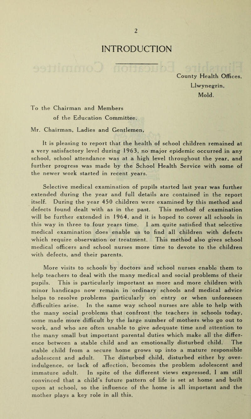 INTRODUCTION County Health Offices, Llwynegrin, Mold. To the Chairman and Members of the Education Committee. Mr, Chairman, Ladies and Gentlemen, It is pleasing to report that the health of school children remained at a very satisfactory level during 1963, no major epidemic occurred in any school, school attendance was at a high level throughout the year, and further progress was made by the School Health Service with some of the newer work started in recent years. Selective medical examination of pupils started last year was further extended during the year and full details are contained in the report itself. During the year 450 children were examined by this method and defects found dealt with as in the past. This method of examination will be further extended in 1964, and it is hoped to cover all schools in this way in three to four years time. I am quite satisfied that selective medical examination does enable us to find all children with defects which require observation or treatment. This method also gives school medical officers and school nurses more time to devote to the children with defects, and their parents. More visits to schools by doctors and school nurses enable them to help teachers to deal with the many medical and social problems of their pupils. This is particularly important as more and more children with minor handicaps now remain in ordinary schools and medical advice helps to resolve problems particularly on entry or when unforeseen difficulties arise. In the same way school nurses are able to help with the many social problems that confront the teachers in schools today, some made more difficult by the large number of mothers who go out to work, and who are often unable to give adequate time and attention to the many small but important parental duties which make all the differ- ence between a stable child and an emotionally disturbed child. The stable child from a secure home grows up into a mature responsible adolescent and adult. The disturbed child, disturbed either by over- indulgence, or lack of affection, becomes the problem adolescent and immature adult. In spite of the different views expressed, I am still convinced that a child’s future pattern of life is set at home and built upon at school, so the influence of the home is all important and the mother plays a key role in all this.