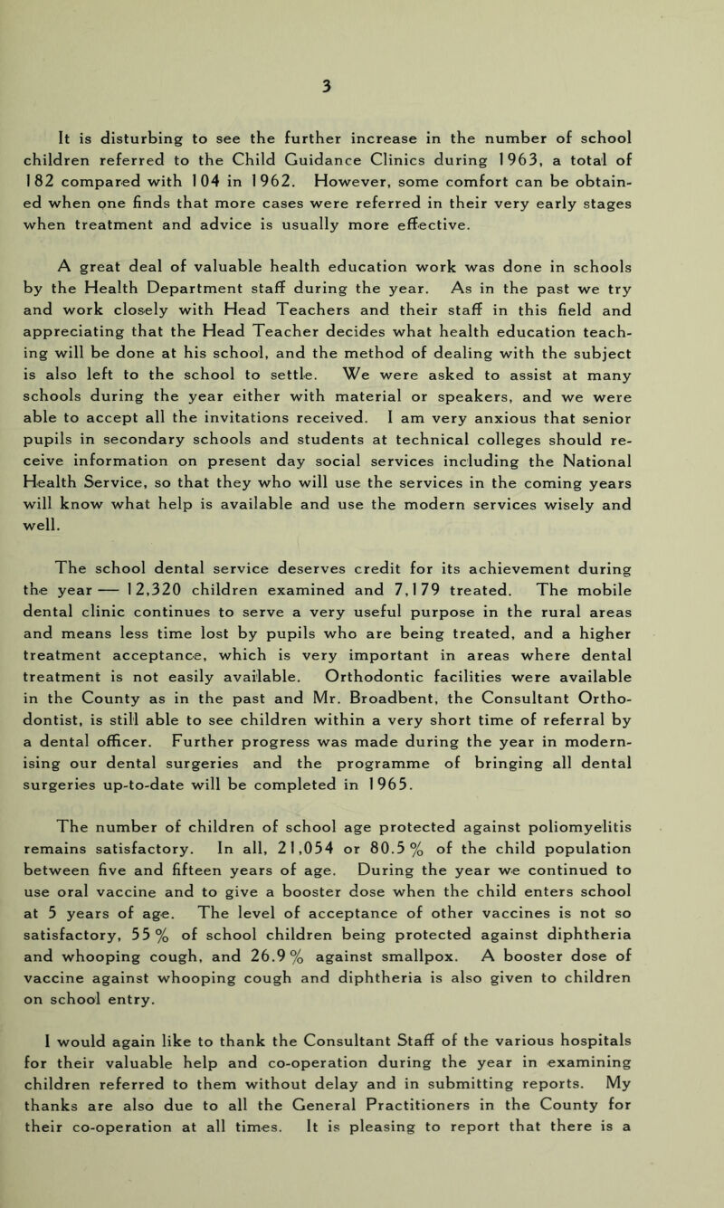 It is disturbing to see the further increase in the number of school children referred to the Child Guidance Clinics during 1963, a total of 182 compared with 104 in 1962. However, some comfort can be obtain- ed when one finds that more cases were referred in their very early stages when treatment and advice is usually more effective. A great deal of valuable health education work was done in schools by the Health Department staff during the year. As in the past we try and work closely with Head Teachers and their staff in this field and appreciating that the Head Teacher decides what health education teach- ing will be done at his school, and the method of dealing with the subject is also left to the school to settle. We were asked to assist at many schools during the year either with material or speakers, and we were able to accept all the invitations received. I am very anxious that senior pupils in secondary schools and students at technical colleges should re- ceive information on present day social services including the National Health Service, so that they who will use the services in the coming years will know what help is available and use the modern services wisely and well. The school dental service deserves credit for its achievement during the year— 12,320 children examined and 7,179 treated. The mobile dental clinic continues to serve a very useful purpose in the rural areas and means less time lost by pupils who are being treated, and a higher treatment acceptance, which is very important in areas where dental treatment is not easily available. Orthodontic facilities were available in the County as in the past and Mr. Broadbent, the Consultant Ortho- dontist, is still able to see children within a very short time of referral by a dental officer. Further progress was made during the year in modern- ising our dental surgeries and the programme of bringing all dental surgeries up-to-date will be completed in 1965. The number of children of school age protected against poliomyelitis remains satisfactory. In all, 21,054 or 80.5% of the child population between five and fifteen years of age. During the year we continued to use oral vaccine and to give a booster dose when the child enters school at 5 years of age. The level of acceptance of other vaccines is not so satisfactory, 55% of school children being protected against diphtheria and whooping cough, and 26.9% against smallpox. A booster dose of vaccine against whooping cough and diphtheria is also given to children on school entry. I would again like to thank the Consultant Staff of the various hospitals for their valuable help and co-operation during the year in examining children referred to them without delay and in submitting reports. My thanks are also due to all the General Practitioners in the County for their co-operation at all times. It is pleasing to report that there is a