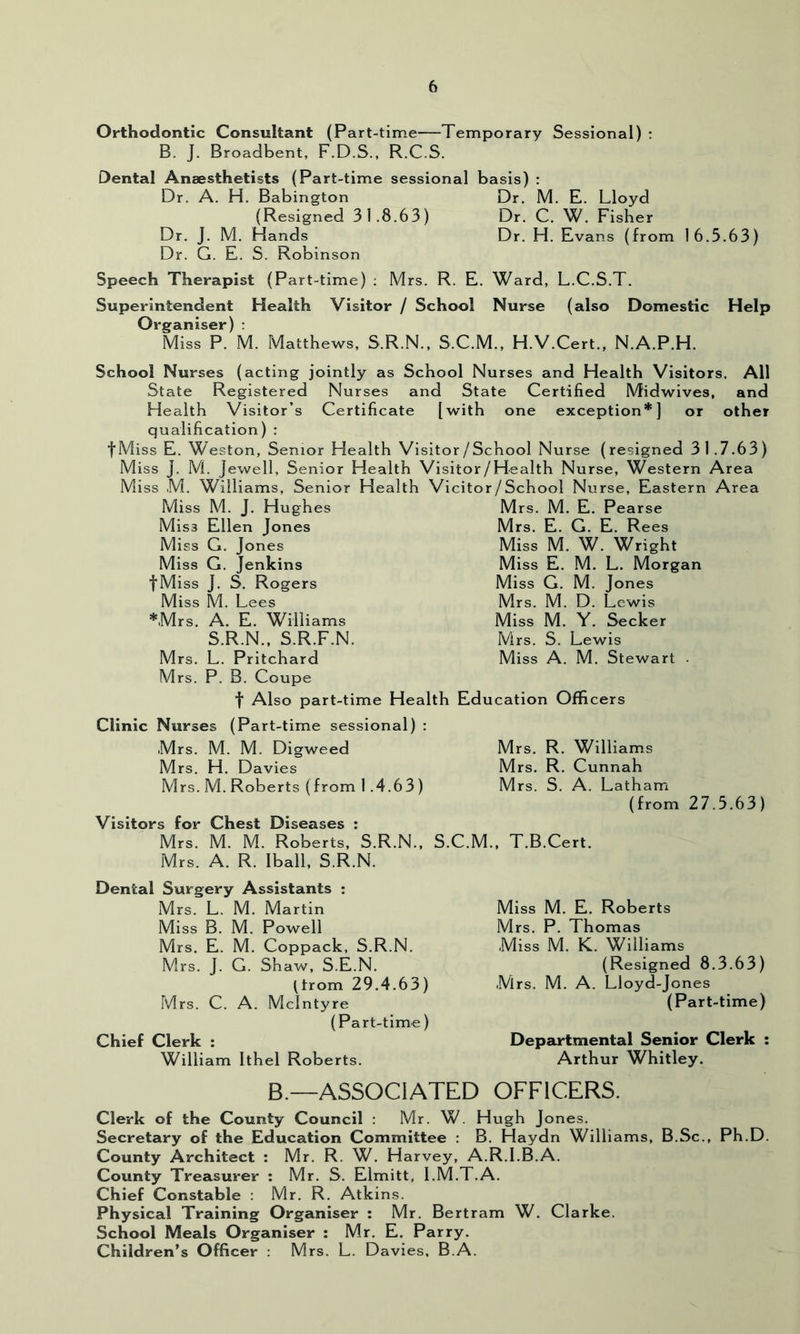 Orthodontic Consultant (Part-time Temporary Sessional) : B. J. Broadbent, F.D.S., R.C.S. Dental Anaesthetists (Part-time sessional basis) : Dr. A. H. Babington Dr. M. E. Lloyd (Resigned 31.8.63) Dr. C. W. Fisher Dr. J. M. Hands Dr. H. Evans (from 16.5.63) Dr. G. E. S. Robinson Speech Therapist (Part-time) ; Mrs. R. E. Ward, L.C.S.T. Superintendent Health Visitor / School Nurse (also Domestic Help Organiser) : Miss P. M. Matthews, S.R.N., S.C.M., H.V.Cert., N.A.P.H. School Nurses (acting jointly as School Nurses and Health Visitors. All State Registered Nurses and State Certified Midwives, and Health Visitor’s Certificate [with one exception*] or other qualification) : fMiss E. Weston, Senior Health Visitor/School Nurse (resigned 3 1 .7.63) Miss J. M. Jewell, Senior Health Visitor/Health Nurse, Western Area Miss M. Williams, Senior Health Vicitor/School Nurse, Eastern Area Miss M. J. Hughes Miss Ellen Jones Miss G. Jones Miss G. Jenkins fMiss J. S. Rogers Miss M. Lees *Mrs. A. E. Williams S.R.N., S.R.F.N. Mrs. L. Pritchard Mrs. P. B. Coupe t Also part-time Health Education Officers Mrs. M. E. Pearse Mrs. E. G. E. Rees Miss M. W. Wright Miss E. M. L. Morgan Miss G. M. Jones Mrs. M. D. Lewis Miss M. Y. Seeker Mrs. S. Lewis Miss A. M. Stewart . Clinic Nurses (Part-time sessional) : Mrs. M. M. Digweed Mrs. H. Davies Mrs. M. Roberts (from 1.4.63 ) Visitors for Chest Diseases : Mrs. M. M. Roberts, S.R.N., S.C.M., Mrs. A. R. Iball, S.R.N. Dental Surgery Assistants : Mrs. R. Williams Mrs. R. Cunnah Mrs. S. A. Latham (from 27.5.63) T.B.Cert. Mrs. L. M. Martin Miss B. M. Powell Mrs. E. M. Coppack, S.R.N. Mrs. J. G. Shaw, S.E.N. Grom 29.4.63) Mrs. C. A. McIntyre (Part-time) Chief Clerk : William Ithel Roberts. Miss M. E. Roberts Mrs. P. Thomas Miss M. K. Williams (Resigned 8.3.63) Mrs. M. A. Lloyd-Jones (Part-time) Departmental Senior Clerk : Arthur Whitley. B.—ASSOCIATED OFFICERS. Clerk of the County Council : Mr. W. Hugh Jones. Secretary of the Education Committee : B. Haydn Williams, B.Sc., Ph.D. County Architect : Mr. R. W. Harvey, A.R.I.B.A. County Treasurer : Mr. S. Elmitt, I.M.T.A. Chief Constable : Mr. R. Atkins. Physical Training Organiser : Mr. Bertram W. Clarke. School Meals Organiser : Mr. E. Parry. Children’s Officer : Mrs. L. Davies, B.A.