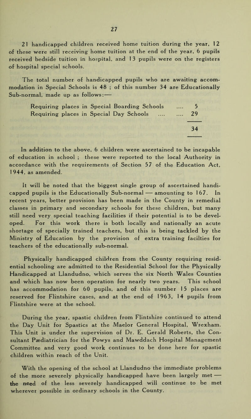 21 handicapped children received home tuition during the year, 12 of these were still receiving home tuition at the end of the year, 6 pupils received bedside tuition in hospital, and 1 3 pupils were on the registers of hospital special schools. The total number of handicapped pupils who are awaiting accom- modation in Special Schools is 48 ; of this number 34 are Educationally Sub-normal, made up as follows: — Requiring places in Special Boarding Schools .... 5 Requiring places in Special Day Schools .... .... 29 34 In addition to the above, 6 children were ascertained to be incapable of education in school ; these were reported to the local Authority in accordance with the requirements of Section 57 of the Education Act, 1944, as amended. It will be noted that the biggest single group of ascertained handi- capped pupils is the Educationally Sub-normal — amounting to 167. In recent years, better provision has been made in the County in remedial classes in primary and secondary schools for these children, but many still need very special teaching facilities if their potential is to be devel- oped. For this work there is both locally and nationally an acute shortage of specially trained teachers, but this is being tackled by the Ministry of Education by the provision of extra training facilties for teachers of the educationally sub-normal. Physically handicapped children from the County requiring resid- ential schooling are admitted to the Residential School for the Physically Handicapped at Llandudno, which serves the six North Wales Counties and which has now been operation for nearly two years. This school has accommodation for 60 pupils, and of this number 15 places are reserved for Flintshire cases, and at the end of 1963, 14 pupils from Flintshire were at the school. During the year, spastic children from Flintshire continued to attend the Day Unit for Spastics at the Maelor General Hospital, Wrexham. This Unit is under the supervision of Dr. E. Gerald Roberts, the Con- sultant Paediatrician for the Powys and Mawddach Hospital Management Committee and very good work continues to be done here for spastic children within reach of the Unit. With the opening of the school at Llandudno the immediate problems of the more severely physically handicapped have been largely met — the need of the less severely handicapped will continue to be met wherever possible in ordinary schools in the County.