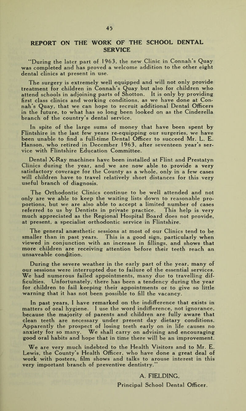 REPORT ON THE WORK OF THE SCHOOL DENTAL SERVICE “During the later part of 1963, the new Clinic in Connah’s Quay was completed and has proved a welcome addition to the other eight dental clinics at present in use. The surgery is extremely well equipped and will not only provide treatment for children in Connah’s Quay but also for children who attend schools in adjoining parts of Shotton. It is only by providing first class clinics and working conditions, as we have done at Con- nah’s Quay, that we can hope to recruit additional Dental Officers in the future, to what has so long been looked on as the Cinderella branch of the country’s dental service. In spite of the large sums of money that have been spent by Flintshire in the last few years re-equipping our surgeries, we have been unable to find a full-time Dental Officer to succeed Mr. L. E. Hanson, who retired in December 1963, after seventeen year’s ser- vice with Flintshire Education Committee. Dental X-Ray machines have been installed at Flint and Prestatyn Clinics during the year, and we are now able to provide a very satisfactory coverage for the County as a whole, only in a few cases will children have to travel relatively short distances for this very useful branch of diagnosis. The Orthodontic Clinics continue to be well attended and not only are we able to keep the waiting lists down to reasonable pro- portions, but we are also able to accept a limited number of cases referred to us by Dentists in private practice. This help is very much appreciated as the Regional Hospital Board does not provide, at present, a specialist orthodontic service in Flintshire. The general anaesthetic sessions at most of our Clinics tend to be smaller than in past years. This is a good sign, particularly when viewed in conjunction with an increase in fillings, and shows that more children are receiving attention before their teeth reach an unsaveable condition. During the severe weather in the early part of the year, many of our sessions were interrupted due to failure of the essential services. We had numerous failed appointments, many due to travelling dif- ficulties. Unfortunately, there has been a tendency during the year for children to fail keeping their appointments or to give so little warning that it has not been possible to fill the vacancy. In past years, I have remarked on the indifference that exists in matters of oral hygiene. I use the word indifference, not ignorance, because the majority of parents and children are fully aware that clean teeth are necessary under present day dietary conditions. Apparently the prospect of losing teeth early on in life causes no anxiety for so many. We shall carry on advising and encouraging good oral habits and hope that in time there will be an improvement. We are very much indebted to the Health Visitors and to Mr. E. Lewis, the County’s Health Officer, who have done a great deal of work with posters, film shows and talks to arouse interest in this very important branch of preventive dentistry.’’ A. FIELDING, Principal School Dental Officer.