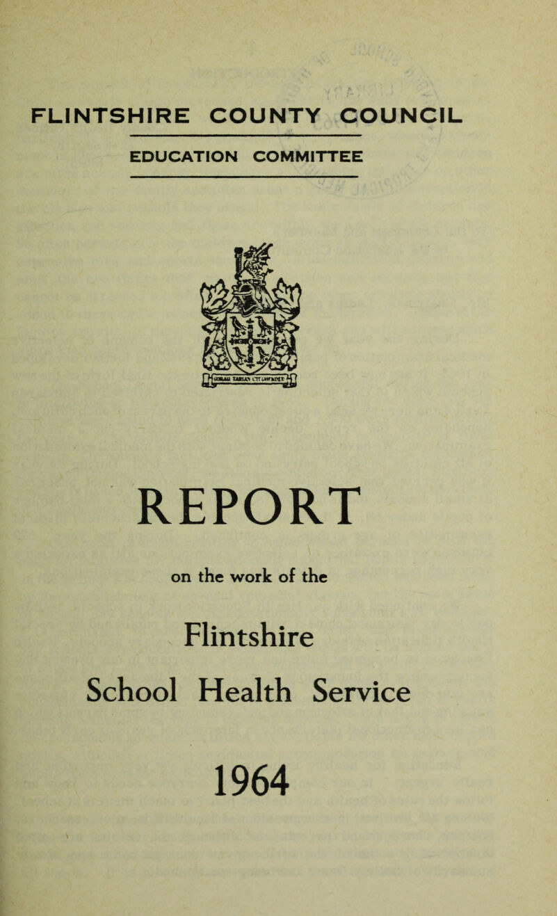 FLINTSHIRE COUNTY COUNCIL EDUCATION COMMITTEE REPORT on the work of the Flintshire School Health Service 1964