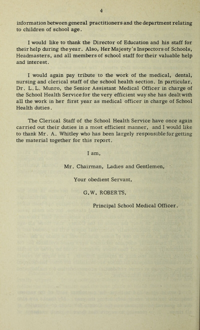 information between general practitioners and the department relating to children of school age. 1 would like to thank the Director of Education and his staff for their help during the year. Also, Her Majesty's Inspectors of Schools, Headmasters, and all members of school staff for their valuable help and interest. I would again pay tribute to the work of the medical, dental, nursing and clerical staff of the school health section. In particular. Dr. L.L. Munro, the Senior Assistant Medical Officer in charge of the School Health Service for the very efficient way she has dealt with all the work in her first year as medical officer in charge of School Health duties. The Clerical Staff of the School Health Service have once again carried out their duties in a most efficient manner, and I would like to thank Mr. A. Whitley who has been largely responsible for getting the material together for this report. I am, Mr. Chairman, Ladies and Gentlemen, Your obedient Servant, G.W. ROBERTS, Principal School Medical Officer.