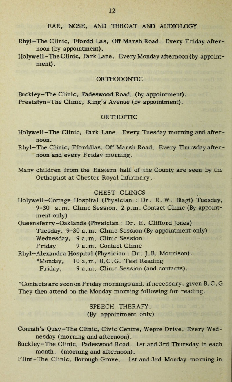 EAR, NOSE, AND THROAT AND AUDIOLOGY Rhyl-Tlie Clinic, Ffordd Las, Off Marsh Road. Every Friday after- noon (by appointment), Hol)nvell -The Clinic, Park Lane. Every Monday afternoon (by appoint - ment). ORTHODONTIC Buckley-The Clinic, Padeswood Road, (by appointment). Prestatyn-The Clinic, King's Avenue (by appointment). ORTHOPTIC Holywell-The Clinic, Park Lane. Every Tuesday morning and after- noon. Rhyl-The Clinic, Fforddlas, Off Marsh Road. Every Thursday after- noon and every Friday morning. Many children from the Eastern half of the County are seen by the Orthoptist at Chester Royal Infirmary. CHEST CLINICS Holywell-Cottage Hospital (Physician : Dr. R. W. Biagi) Tuesday, 9-30 a.m. Clinic Session. 2 p.m. Contact Clinic (By appoint- ment only) Queensferry-Oaklands (Physician : Dr. E. Clifford Jones) Tuesday, 9-30 a.m. Clinic Session (By appointment only) Wednesday, 9 a.m. Clinic Session Friday 9 a.m. Contact Clinic Rhyl “Alexandra Hospital (Physician : Dr. J.B. Morrison). *Monday, 10 a.m. B.C.G. Test Reading Friday, 9 a.m. Clinic Session (and contacts). ^Contacts are seen on Friday mornings and, if necessary, given B.C.G They then attend on the Monday morning following for reading. SPEECH THERAPY. (By appointment only) Connah's Quay-The Clinic, Civic Centre, Wepre Drive. Every Wed- nesday (morning and afternoon). Buckley-The Clinic, Padeswood Road. 1st and 3rd Thursday in each month, (morning and afternoon). Flint-The Clinic, Borough Grove. 1st and 3rd Monday morning in