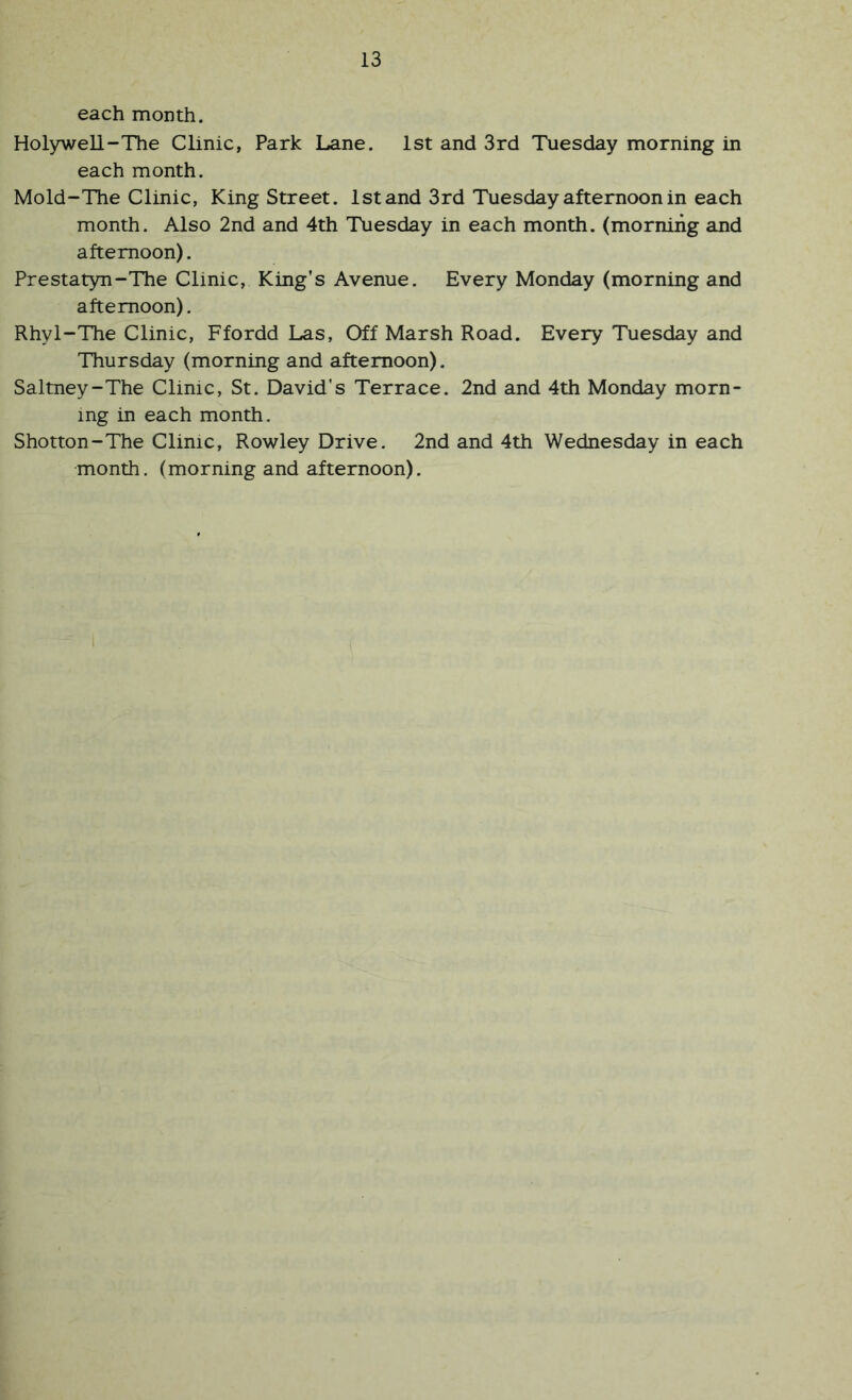 each month. Holywell-The Clinic, Park Lane. 1st and 3rd Tuesday morning in each month. Mold-The Clinic, King Street. 1st and 3rd Tuesday afternoon in each month. Also 2nd and 4th Tuesday in each month, (morning and afternoon). Prestatyn-The Clinic, King’s Avenue. Every Monday (morning and afternoon). Rhyl-The Clinic, Ffordd Las, Off Marsh Road. Every Tuesday and Thursday (morning and afternoon). Saltney-The Clinic, St. David’s Terrace. 2nd and 4th Monday morn- ing in each month. Shotton-The Clinic, Rowley Drive. 2nd and 4th Wednesday in each month, (morning and afternoon).