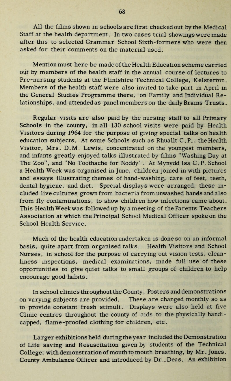 All the films shown in schools are first checked out by the Medical Staff at the health department. In two cases trial showings were made after this to selected Grammar School Sixth-formers who were then asked for their comments on the material used. Mention must here be made of the Health Education scheme carried oiit by members of the health staff in the annual course of lectures to Pre-nursing students at the Flintshire Technical College, Kelsterton. Members of the health staff were also invited to take part in April in the General Studies Programme there, on Family and Individual Re- lationships, and attended as panel members on the daily Brains Trusts. Regular visits are also paid by the nursing staff to all Primary Schools in the county, in all 130 school visits were paid by Health Visitors during 1964 for the purpose of giving special talks on health education subjects. At some Schools such as Rhuallt C.P., the Health Visitor, Mrs. D.M. Lewis, concentrated on the youngest members, and infants greatly enjoyed talks illustrated by films Washing Day at The Zoo, and No Toothache for Noddy. At Mynydd Isa C.P. School a Health Week was organised in June, children joined in with pictures and essays illustrating themes of hand-washing, care of feet, teeth, dental hygiene, and diet. Special displays were arranged, these in- cluded live cultures grown from bacteria from unwashed hands and also from fly contaminations, to show children how infections came about. This Health Weekwas followed up byameeting of the Parents Teachers Association at which the Principal School Medical Officer spoke on the School Health Service. Much of the health education undertaken is done so on an informal basis, quite apart from organised talks. Health Visitors and School Nurses, in school for the purpose of carrying out vision tests, clean- liness inspections, medical examinations, made full use of these opportunities to give quiet talks to small groups of children to help encourage good habits. In school clinics throughout the County, Posters and demonstrations on varying subjects are provided. These are changed monthly so as to provide constant fresh stimuli. Displays were also held at five Clinic centres throughout the county of aids to the physically handi- capped, flame-proofed clothing for children, etc. Larger exhibitions held during the year included the Demonstration of Life saving and Resuscitation given by students of the Technical College, with demonstration of mouth to mouth breathing, by Mr. Jones, County Ambulance Officer and introduced by Dr..Deas. An exhibition