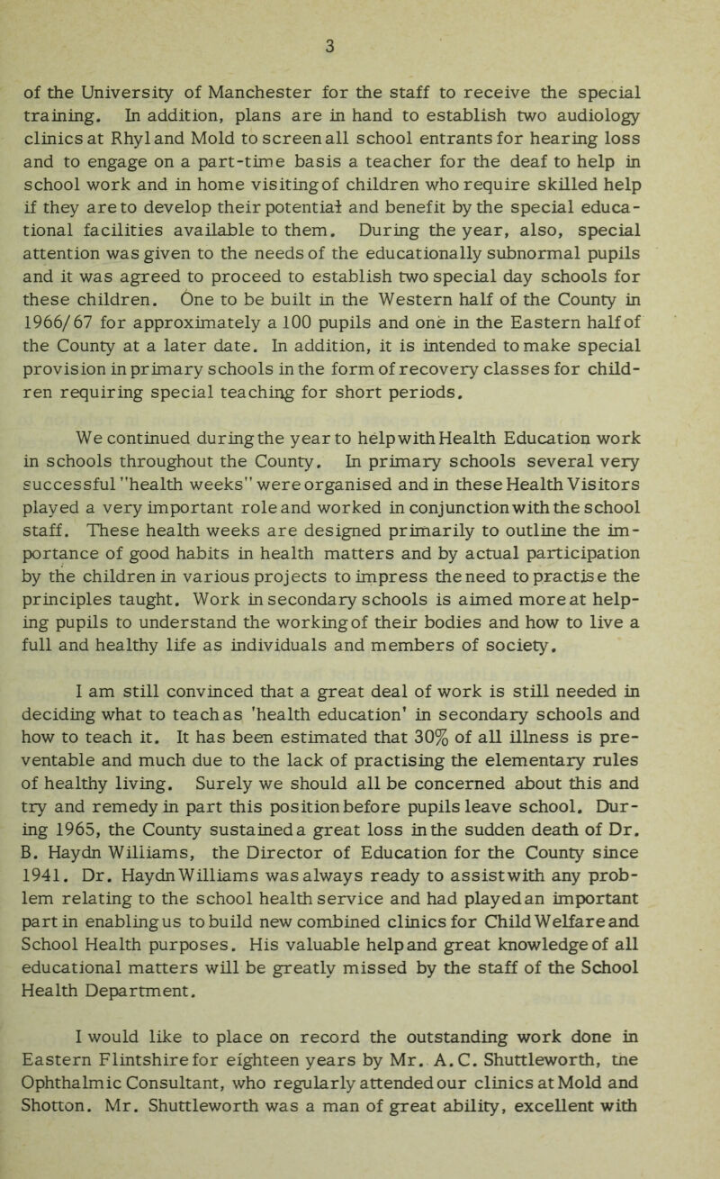 of tile University of Manchester for the staff to receive the special training. In addition, plans are in hand to establish two audiology clinics at Rhyl and Mold to screen all school entrants for hearing loss and to engage on a part-time basis a teacher for the deaf to help in school work and in home visitingof children who require skilled help if they are to develop their potentiai and benefit by the special educa- tional facilities available to them. During the year, also, special attention was given to the needs of the educationally subnormal pupils and it was agreed to proceed to establish two special day schools for these children. One to be built in the Western half of the County in 1966/67 for approximately a 100 pupils and one in the Eastern half of the County at a later date. In addition, it is intended to make special provision in primary schools in the form of recovery classes for child- ren requiring special teaching for short periods. We continued duringthe year to help with Health Education work in schools throughout the County. In primary schools several very successfur'health weeks” were organised and in these Health Visitors played a very important role and worked in conjunction with the school staff. These health weeks are designed primarily to outline the im- portance of good habits in health matters and by actual participation by the children in various projects to impress the need to practise the principles taught. Work in secondary schools is aimed more at help- ing pupils to understand the working of their bodies and how to live a full and healthy life as individuals and members of society. I am still convinced that a great deal of work is still needed in deciding what to teach as 'health education’ in secondary schools and how to teach it. It has been estimated that 30% of all illness is pre- ventable and much due to the lack of practising the elementary rules of healthy living. Surely we should all be concerned about this and try and remedy in part this position before pupils leave school. Dur- ing 1965, the County sustained a great loss in the sudden death of Dr. B. Haydn Williams, the Director of Education for the County since 1941. Dr. Haydn Williams was always ready to assistwith any prob- lem relating to the school health service and had playedan important part in enablingus to build new combined clinics for Child Welfare and School Health purposes. His valuable helpand great knowledge of all educational matters will be greatly missed by the staff of the School Health Department. I would like to place on record the outstanding work done in Eastern Flintshire for eighteen years by Mr. A.C. Shuttleworth, tne Ophthalmic Consultant, who regularly attended our clinics at Mold and Shotton. Mr. Shuttleworth was a man of great ability, excellent with