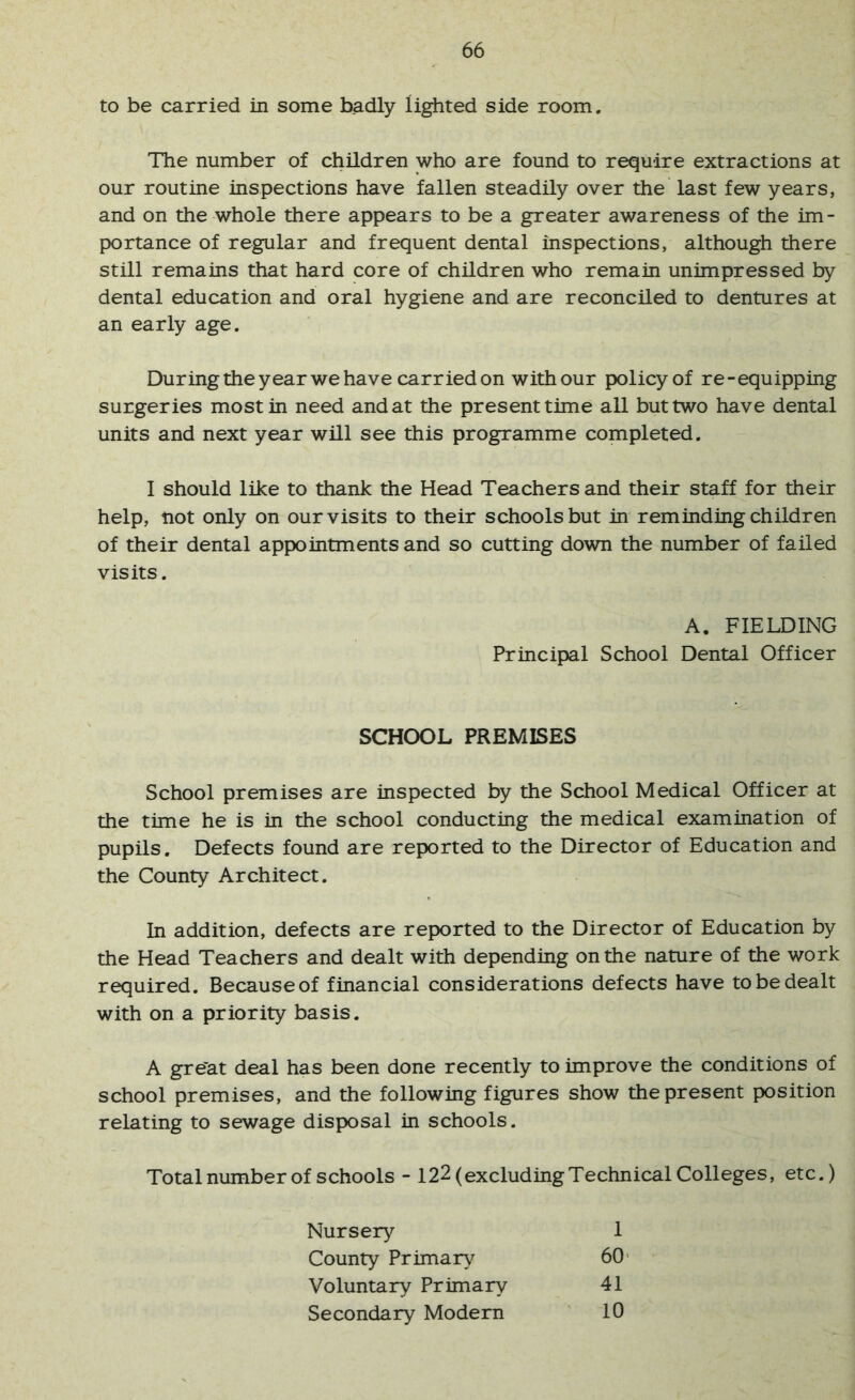 to be carried in some badly lighted side room. The number of children who are found to require extractions at our routine inspections have fallen steadily over the last few years, and on the whole there appears to be a greater awareness of the im- portance of regular and frequent dental inspections, although there still remains that hard core of children who remain unimpressed by dental education and oral hygiene and are reconciled to dentures at an early age. During the year we have carried on with our policy of re-equipping surgeries most in need and at the present time all but two have dental units and next year will see this programme completed. I should like to thank the Head Teachers and their staff for their help, not only on our visits to their schools but in reminding children of their dental appointments and so cutting down the number of failed visits. School premises are inspected by the School Medical Officer at the time he is in the school conducting the medical examination of pupils. Defects found are reported to the Director of Education and the County Architect. In addition, defects are reported to the Director of Education by the Head Teachers and dealt with depending on the nature of the work required. Because of financial considerations defects have to be dealt with on a priority basis. A gre’at deal has been done recently to improve the conditions of school premises, and the following figures show the present position relating to sewage disposal in schools. Totalnumber of schools - 122 (excluding Technical Colleges, etc.) A. FIELDING Principal School Dental Officer SCHOOL PREMISES Nursery County Priman^ Voluntary Primary Secondary Modern 1 60' 41 10