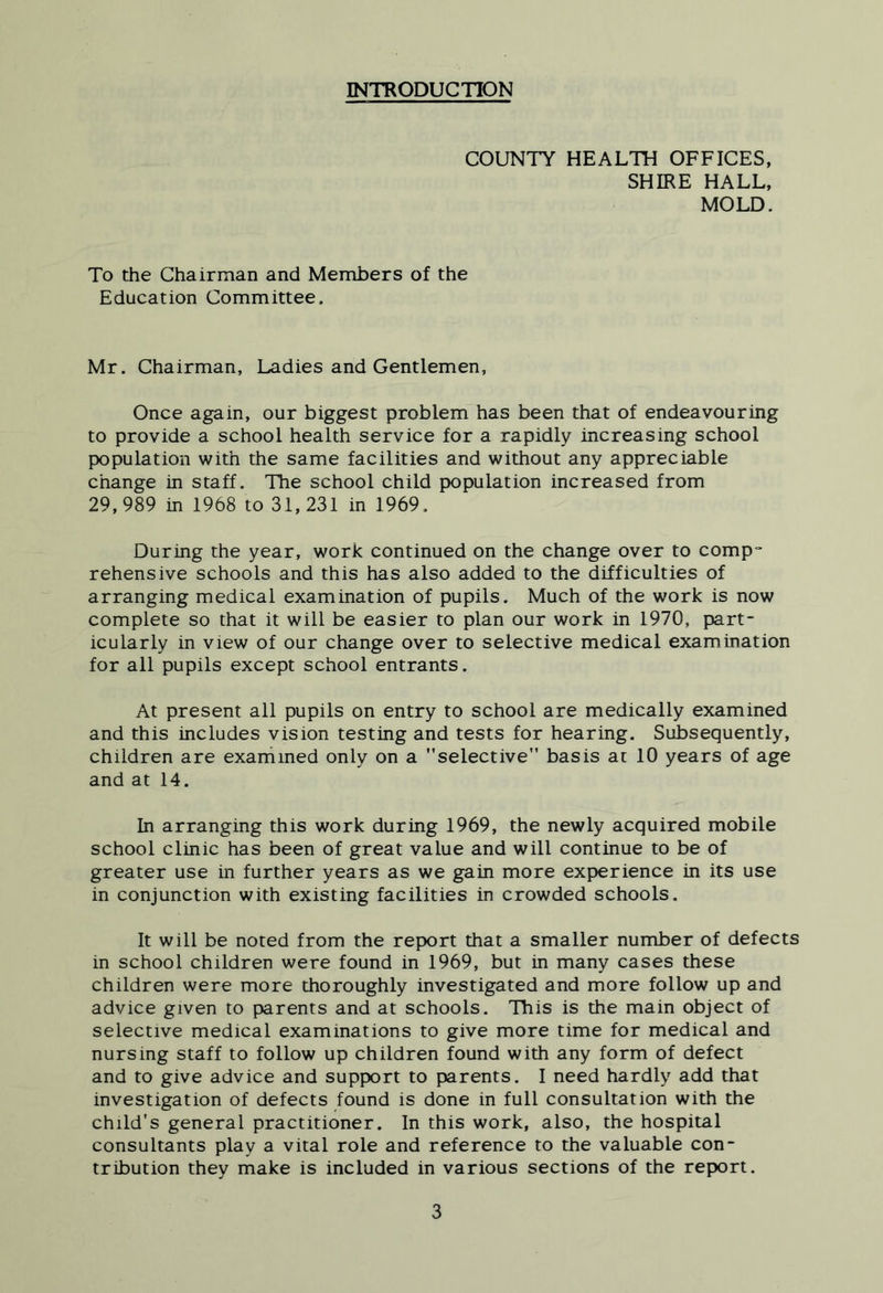INTRODUCTION COUNTY HEALTH OFFICES, SHIRE HALL, MOLD. To the Chairman and Members of the Education Committee. Mr. Chairman, Ladies and Gentlemen, Once again, our biggest problem has been that of endeavouring to provide a school health service for a rapidly increasing school population with the same facilities and without any appreciable change in staff. The school child population increased from 29, 989 in 1968 to 31, 231 in 1969. During the year, work continued on the change over to comp“ rehens ive schools and this has also added to the difficulties of arranging medical examination of pupils. Much of the work is now complete so that it will be easier to plan our work in 1970, part- icularly in view of our change over to selective medical examination for all pupils except school entrants. At present all pupils on entry to school are medically examined and this includes vision testing and tests for hearing. Subsequently, children are exarhmed only on a selective basis at 10 years of age and at 14. In arranging this work during 1969, the newly acquired mobile school clinic has been of great value and will continue to be of greater use in further years as we gain more experience in its use in conjunction with existing facilities in crowded schools. It will be noted from the report that a smaller number of defects in school children were found in 1969, but in many cases these children were more thoroughly investigated and more follow up and advice given to parents and at schools. This is the main object of selective medical examinations to give more time for medical and nursing staff to follow up children found with any form of defect and to give advice and support to parents. I need hardly add that investigation of defects found is done in full consultation with the child's general practitioner. In this work, also, the hospital consultants play a vital role and reference to the valuable con- tribution they make is included in various sections of the report.