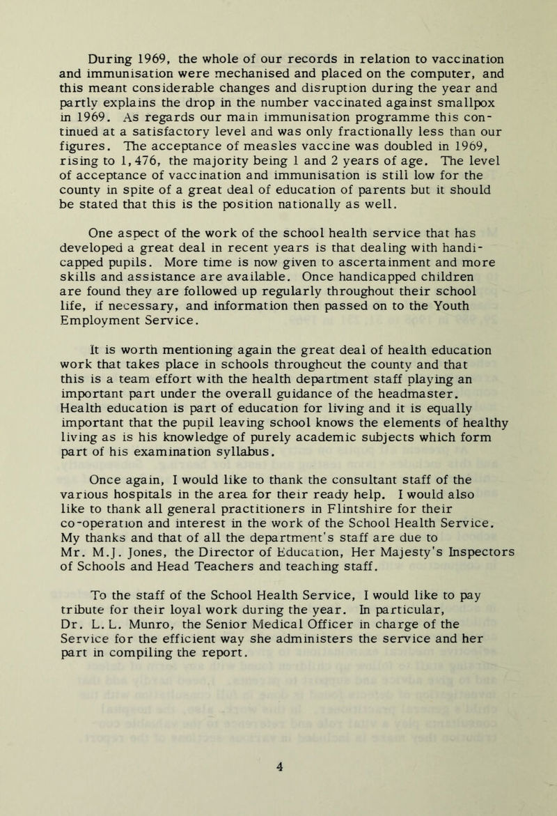 During 1969, the whole of our records in relation to vaccination and immunisation were mechanised and placed on the computer, and this meant considerable changes and disruption during the year and partly explains the drop in the number vaccinated against smallpox in 1969. As regards our main immunisation programme this con- tinued at a satisfactory level and was only fractionally less than our figures. The acceptance of measles vaccine was doubled in 1969, rising to 1,476, the majority being 1 and 2 years of age. The level of acceptance of vaccination and immunisation is still low for the county in spite of a great deal of education of parents but it should be stated that this is the position nationally as well. One aspect of the work of the school health service that has developed a great deal in recent years is that dealing with handi- capped pupils. More time is nov/ given to ascertainment and more skills and assistance are available. Once handicapped children are found they are followed up regularly throughout their school life, if necessary, and information then passed on to the Youth Employment Service. It is worth mentioning again the great deal of health education work that takes place in schools throughout the county and that this is a team effort with the health department staff playing an important part under the overall guidance of the headmaster. Health education is part of education for living and it is equally important that the pupil leaving school knows the elements of healthy living as is his knowledge of purely academic subjects which form part of his examination syllabus. Once again, 1 would like to thank the consultant staff of the various hospitals in the area for their ready help. I would also like to thank all general practitioners in Flintshire for their co-operation and interest in the work of the School Health Service. My thanks and that of all the department's staff are due to Mr. M.J. Jones, the Director of Education, Her Majesty's Inspectors of Schools and Head Teachers and teaching staff. To the staff of the School Health Service, I would like to pay tribute for their loyal work during the year. In particular. Dr. L. L. Munro, the Senior Medical Officer in charge of the Service for the efficient way she administers the service and her part in compiling the report.