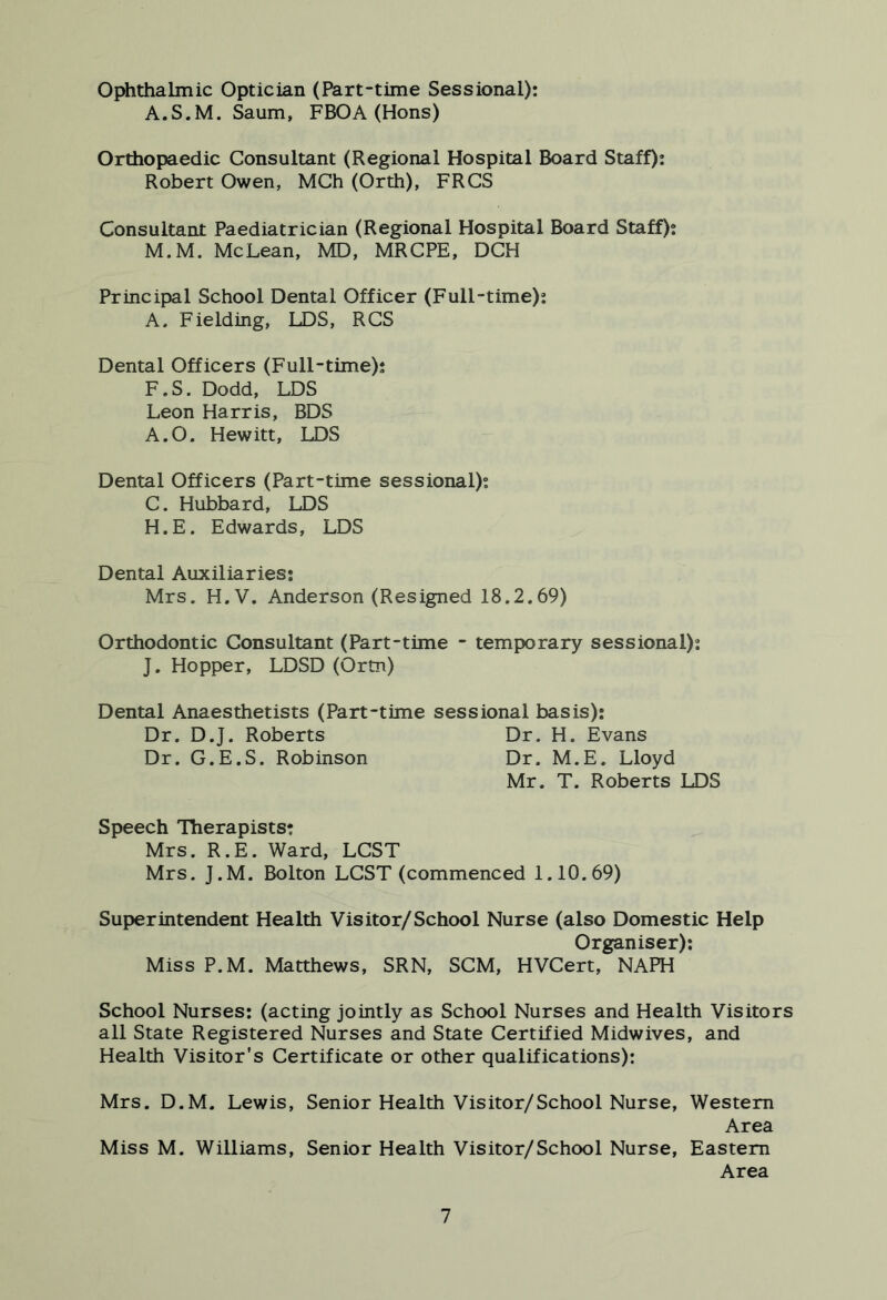 Ophthalmic Optician (Part-time Sessional): A.S.M. Saum, FBOA (Hons) Orthopaedic Consultant (Regional Hospital Board Staff): Robert Owen, MCh (Orth), FRCS Consultant Paediatrician (Regional Hospital Board Staff); M.M. McLean, MD, MRCPE, DCH Principal School Dental Officer (Full-time): A. Fielding, LDS, RCS Dental Officers (Full-time); F.S. Dodd, LDS Leon Harris, BDS A.O. Hewitt, LDS Dental Officers (Part-time sessional); C. Hubbard, LDS H.E. Edwards, LDS Dental Auxiliaries; Mrs. H.V. Anderson (Resigned 18.2.69) Orthodontic Consultant (Part-time - temporary sessional); J. Hopper, LDSD (Ortn) Dental Anaesthetists (Part-time sessional basis): Dr. D.J. Roberts Dr. H. Evans Dr. G.E.S. Robinson Dr. M.E. Lloyd Mr. T. Roberts LDS Speech Therapists: Mrs. R.E. Ward, LCST Mrs. J.M. Bolton LCST (commenced 1.10.69) Superintendent Health Visitor/School Nurse (also Domestic Help Organiser): Miss P.M. Matthews, SRN, SCM, HVCert, NAPH School Nurses: (acting jointly as School Nurses and Health Visitors all State Registered Nurses and State Certified Midwives, and Health Visitor's Certificate or other qualifications): Mrs. D.M. Lewis, Senior Health Visitor/School Nurse, Western Area Miss M. Williams, Senior Health Visitor/School Nurse, Eastern Area